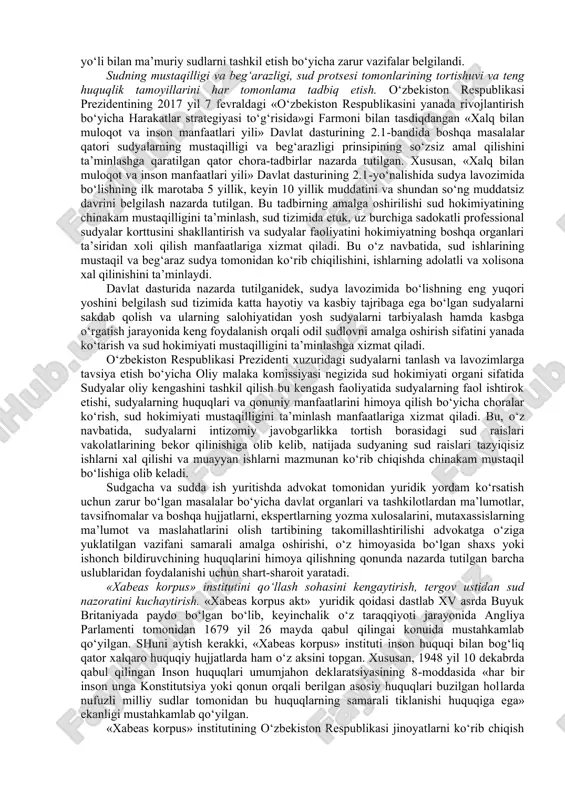 alki inson va fuqaro huquq va erkinliklarini ishonchli himoya va muhofaza etishga xizmat qiladigan tom ma’nodagi mustaqil davlat institutiga aylantirishga qaratilgan keng ko‘lamli tashkiliy-huquqiy chora-tadbirlar amalga oshirildi. o‘zbekiston respublikasi konstitutsiyasining 112-moddasidan kelib chiqqan xolda «sudlar to‘g‘risida»gi o‘zbekiston respublikasi qonunining 4-moddasida sudyalarning mustaqilligi, ularning faqat qonunga bo‘ysunishi, sudyalarning odil sudlovni amalga oshirish borasidagi faoliyatiga biron-bir tarzda aralashishga yo‘l qo‘yilmasligi va bunday aralashuv qonunga muvofiq javobgarlikka sabab bo‘lishi belgilab qo‘yildi. ushbu huquq o‘zbekiston kushilgan inson huquqlari umumjahon deklaratsiyasining 10-moddasida va xalqaro huquqning boshqa hujjatlarida ham mustahkamlangan. alohida qayd etish lozimki, sud-huquq tizimini yanada dsmokratlashtirish va erkinlashtirish, sud, huquqni muhofaza qiluvchi va nazorat organlari faoliyati samaradorligini kuchaytirish, aholining odil sudlovga bo‘lgan ishonchini oshirish, jamiyatda qonun ustuvorligini ta’minlash va qonuniylikni mustahkamlash maqsadida qabul qilingan o‘zbekiston respublikasi prezidentining 2016 yil 21 oktyabrdagi «sud-huquq tizimini yanada isloh qilish, fuqarolarning huquq va erkinliklarini ishonchli himoya qilish kafolatlarini kuchaytirish chora-tadbirlar i to‘g‘risida»gi pf4850son hamda 2017 yil 21 fevraldagi …