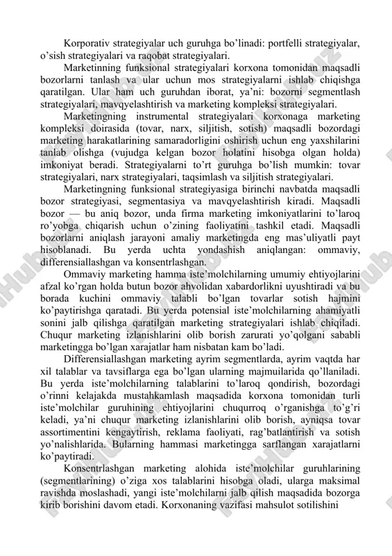 nidan ishlab chiqiladigan marketing strategiyalarini uch darajada ko’rib chiqish mumkin28: korporativ; funksional; instrumental. korporativ strategiyalar asosan korxona resurslaridan bozor ehtiyojlarini qondirish maqsadida yaxshiroq foydalanish imkoniyatlarini belgilaydi. shu bilan bog’liq holda ular faoliyat hajmining kengayishi, bozor talabini qondirish, korxona ishchilarining tashabbusini va ijodini rag’batlantirish, yangi faoliyat sohalarini yaratish kabi masalalarni hal qilishga moslashtirilgan. 27 krevens devid. strategicheskiy marketing. uchebnoe posobie. –m.: izd. dom. “vilyams”, 2009.-742 s., paramonova t.n. marketing. uchebnoe posobie. – m.: knorus, 2010. – 190 s. 28 kotler f. osnovi marketinga. uchebnoe posobie. – m.: izdatelskiy dom «vilyams», 2010. -656 str. korporativ strategiyalar uch guruhga bo’linadi: portfelli strategiyalar, o’sish strategiyalari va raqobat strategiyalari. marketinning funksional strategiyalari korxona tomonidan maqsadli bozorlarni tanlash va ular uchun mos strategiyalarni ishlab chiqishga qaratilgan. ular ham uch guruhdan iborat, ya’ni: bozorni segmentlash strategiyalari, mavqyelashtirish va marketing kompleksi strategiyalari. marketingning instrumental strategiyalari korxonaga marketing kompleksi doirasida (tovar, narx, siljitish, sotish) maqsadli bozordagi marketing harakatlarining samaradorligini …