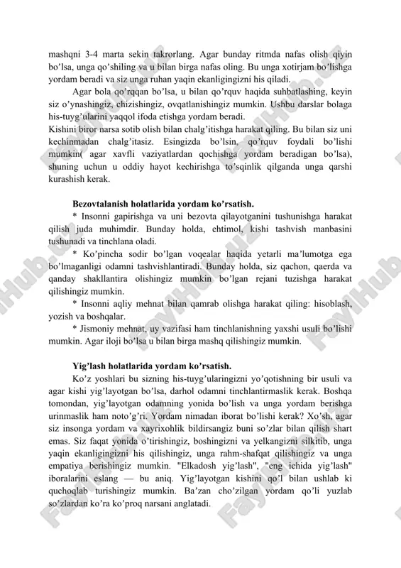 ng. * insonni "bu haqda oʼylamang", "bu bemaʼnilik", "bu ahmoqlik" va shu kabi boshqa maʼlumotlar bilan chalgʼitishga urinmang. * odamga bir nechta nafas olish mashqlarini bajarishni taklif qiling, masalan: 1. qoʼlingizni oshqozonga qoʼying; asta-sekin nafas oling, koʼkrak birinchi navbatda havo bilan toʼldirilganini his eting, keyin oshqozon. nafasingizni 1-2 soniya davomida ushlab turing. nafas oling. birinchi oshqozonni tushuring, keyin koʼkrak qafasini... ushbu mashqni 3-4 marta sekin takrorlang; 2. chuqur nafas oling. nafasingizni 1-2 soniya davomida ushlab turing. nafas olishni boshlang. sekin-asta nafas oling va mashqning oʼrtasida 1-2 soniya pauza qiling. iloji boricha koʼproq nafas olishga harakat qiling. ushbu mashqni 3-4 marta sekin takrorlang. agar bunday ritmda nafas olish qiyin boʼlsa, unga qoʼshiling va u bilan birga nafas oling. bu unga xotirjam boʼlishga yordam beradi va siz unga ruhan yaqin ekanligingizni his qiladi. agar bola qoʼrqqan boʼlsa, u bilan qoʼrquv haqida suhbatlashing, keyin siz oʼynashingiz, chizishingiz, ovqatlanishingiz mumkin. ushbu darslar bolaga his-tuygʼularini …