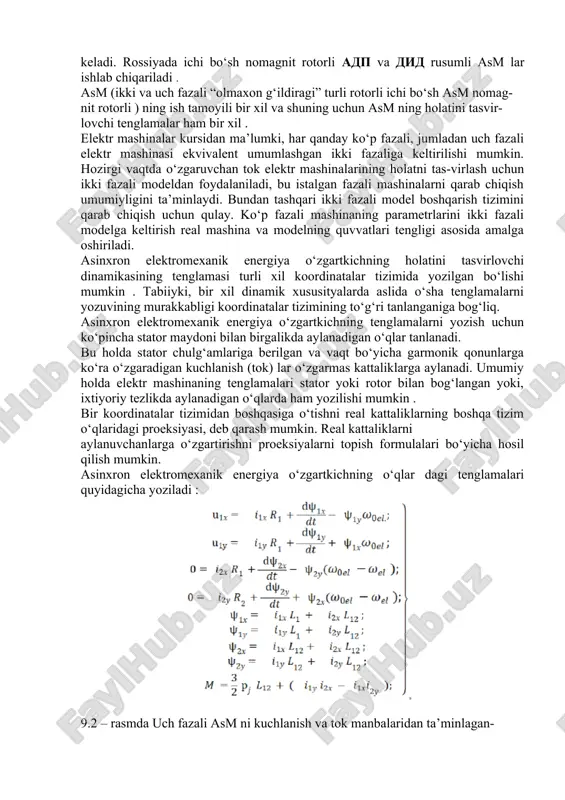 arash mumkin. real kattaliklarni aylanuvchanlarga o‘zgartirishni proeksiyalarni topish formulalari bo‘yicha hosil qilish mumkin. asinxron elektromexanik energiya o‘zgartkichning o‘qlar dagi tenglamalari quyidagicha yoziladi : 9.2 – rasmda uch fazali asm ni kuchlanish va tok manbalaridan ta’minlagan- dagi uning statik xarakteristikalari tasvirlangan. rejimlar kritik moment o‘zgar-mas bo‘lib qolaveradigan qilib tanlangan. bu xarakteristikalarni taqqoslash shuni ko‘rsatadiki, tok manbaidan ta’minlaganda mexanik xarakteristika (egri chiziq 2) ish qismida eng yuqori qattiqlikka ega, bunda ishga tushirish momenti kichik. bu asm ni tok manbaidan ta’minlaganda tezlik o‘zgarganda mashinaning asosiy magnit oqimi o‘zgarishi, asm ni kuchlanish manbaidan ta’minlaganda (egri chiziq 1) asosiy magnit oqimi amalda o‘zgarmasligi bilan izohlanadi. ish siklida statik barqarorlashgan rejimlar amalda mavjud emas, shuningg uchun asm ning sr larning elektr yuritmalarida ishlashini tahlil qilganda (9.1) teng-lamalar tizimidan foydalanish kerak. asm ning yo‘l qo‘yilgan yuklanishi rejimiga va boshqarish tizimiga bog‘liq . tezlikni chastotaviy rostlashda chastota o‘sishi bilan po‘latdagi isroflar ortib boradi, va shunga mos holda motor …