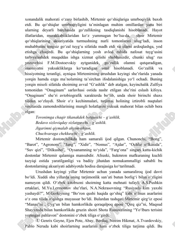 lar girdobidan, qayg‘u-hasratlar po‘rtanasidan ham ko‘z yummaydi. inson qalbi yonishlarining, qovrilishlarining sirlarini faqat mirtemir lirik qahramonining bitta o‘zi biladi. o‘zining pinhoniy tuyg‘ularini lirik qahramon mana bunday ayon qiladi: qulog‘imda yangrar doim bir nido, xo‘rsinaman, ko‘z yoshimni silaman. shu nidoga ne sababdan jon fido – bitta o‘zim bilaman. bu misralarda lirik qahramon o‘z sirlarini oshkor ayon qilmasa-da, nozik kechinmalari oqimidan tinglovchi ular hayotdagi illatlarning, tubanliklarning, razilliklarning oqibati ekanligini anglaydi. shu tariqa mirtemir o‘z qo‘shiqlari orqali bizni turmushning murakkab tomonlari to‘g‘risida o‘ylashga majbur etadi va hayot haqida bo‘yalmagan, yaltiratilmagan, mukammal tasavvur tug‘dirishga intiladi. hayot haqiqatini teran, ta’sirchan va nafis obrazlarda ifodalashi tufayli mirtemirning “kuylar yigirma yoshim”, “yali-yali”, “bir go‘zal”, “men seni”, “o‘ynasin”, “bitta o‘zim bilaman”, “meni yod et”, “jonon o‘ynasin”, “barno qo‘shig‘i”, “ona orzusi”, “el qo‘shig‘i”, “qarqaralik”, “bog‘ ko‘cha” singari qo‘shiqlari shoirning o‘nlab she’riy kitoblari, dostonlari va dramalari kabi madaniy turmushimizda sezilarli voqea bo‘lib qoldi. ular san’atimiz xazinasidan o‘rin olishining yana bir …