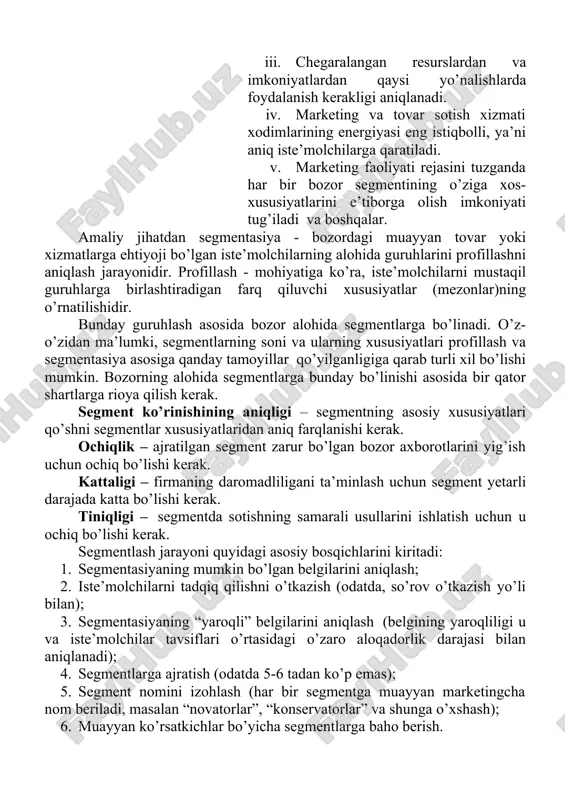 aligi – firmaning daromadliligani ta’minlash uchun segment yetarli darajada katta bo’lishi kerak. tiniqligi – segmentda sotishning samarali usullarini ishlatish uchun u ochiq bo’lishi kerak. segmentlash jarayoni quyidagi asosiy bosqichlarini kiritadi: 1. segmentasiyaning mumkin bo’lgan belgilarini aniqlash; 2. iste’molchilarni tadqiq qilishni o’tkazish (odatda, so’rov o’tkazish yo’li bilan); 3. segmentasiyaning “yaroqli” belgilarini aniqlash (belgining yaroqliligi u va iste’molchilar tavsiflari o’rtasidagi o’zaro aloqadorlik darajasi bilan aniqlanadi); 4. segmentlarga ajratish (odatda 5-6 tadan ko’p emas); 5. segment nomini izohlash (har bir segmentga muayyan marketingcha nom beriladi, masalan “novatorlar”, “konservatorlar” va shunga o’xshash); 6. muayyan ko’rsatkichlar bo’yicha segmentlarga baho berish. 7.1. segmentlash turlari, usullari va tamoyillari odatda segmentasiya jarayoni ikki bosqichda amalga oshiriladi (7.1- rasm). makrosegmentasiya deb nomlanadigan birinchi bosqichda «tovar bozori» aniqlanadi. mikrosegmentasiya deb nomlanadigan ikkinchi bosqichda esa ilgari aniqlangan bozor ichida iste’molchilar segmentlari aniqlanadi. 7.1-rasm. bozor segmeyatasiyasining asosiy belgilari geografik segmentasiya – geografik kartani qo’llashga asoslangan eng oddiy usul. bu usulni aholining madaniy …