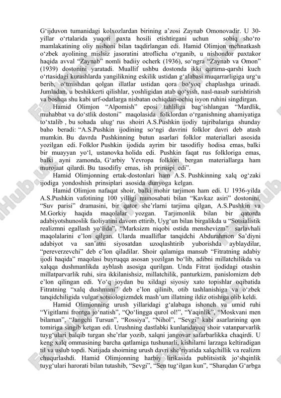 n borib, huddi ulug‘ rus shoirining “baliqchi va baliq haqida ertak” asaridagi singari ozodlik hamda erk g‘oyalarini yuksak san’atkorlik bilan ifodalashga intiladi. shoirning “oygul bilan baxtiyor”, “semurg‘”, “zaynab va omon” dostonlari huddi shundan guvohlik beradi. butun ijodi davomida hamid olimjon 9 ta doston , 7 ta she’rlar to‘plami yaratgan. “grisha”, “ota hayotidan”, “shohimardon”, “ikki qizning hikoyasi” dostonlarida hamid olimjonning hayot to‘g‘risidagi eng yaltiroq tasavvurlari yuzaga chiqarilgan. “oygul bilan baxtiyor”, “semurg‘ yoki parizod va bunyod”, “zaynab va omon” dostonlari hamid olimjonning ko‘p jihatdan etuk asarlari sifatida e’tirof etilib, ular asosida kinofilm hamda operalar yaratilgan. 30-yillardagi o‘zgarishlarni va inson baxti-saodati, sadoqatini madh etuvchi “zaynab va omon” dostoni she’riy san’atlardan hamda tasviriy vositalardan juda unumli tarzda ulkan mahorat bilan foydalanilganiga ko‘ra ajralib turadi. bu dostonda muhabbat yo‘lida o‘zaro duch kelgan uch qahramon timsolini yaratish va ularning kurashlarini ko‘rsatish an’anasi o‘ziga xos tarzda davom ettirilgan. bular zaynab, omon va sobir timsollari bo‘lib, chinakam dunyoviy …