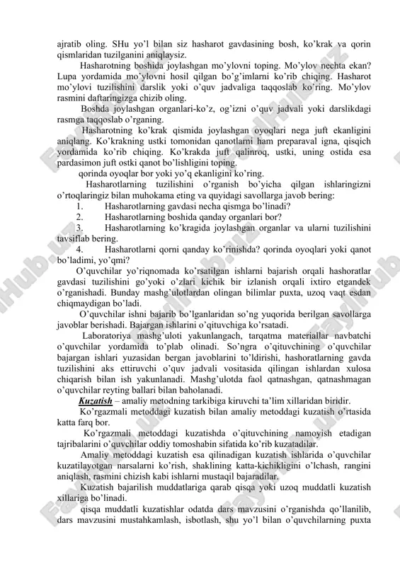 radi. laboratoriya mashg’ulotlarini tashkil etishda o’qituvchi avval mashg’ulotning maqsad va vazifalarini bayon etadi. so’ngra ishdan ko’zlangan natija haqida gapiradi. laboratoriya mashg’uloti uchun o’quvchilar guruhlarga ajralganlaridan so’ng yordamchi navbatchilar har bir guruh uchun tarqatma materiallar, ishni bajarish uchun yo’llanmalarni ulashib berishadi. quyida 7-sinflar zoologiyasidagi "yashil tilla qo’ng’izning tuzilishi" mavzusidagi darsda laboratoriya mashg’uloti tashkil etish haqida fikr bildiriladi. hasharotning bo’g’inlari qaysi qismida yirik ekanini ko’ring. hasharot gavdasidagi bosh qismini preparaval igna va qisqich yordamida ajrating. so’ngra xuddi shu yo’l bilan ko’krak qismini (o’quv jadvali, darslikdagi rasmga qiyoslab) ajratib oling. shu yo’l bilan siz hasharot gavdasining bosh, ko’krak va qorin qismlaridan tuzilganini aniqlaysiz. hasharotning boshida joylashgan mo’ylovni toping. mo’ylov nechta ekan? lupa yordamida mo’ylovni hosil qilgan bo’g’imlarni ko’rib chiqing. hasharot mo’ylovi tuzilishini darslik yoki o’quv jadvaliga taqqoslab ko’ring. mo’ylov rasmini daftaringizga chizib oling. boshda joylashgan organlari-ko’z, og’izni o’quv jadvali yoki darslikdagi rasmga taqqoslab o’rganing. hasharotning ko’krak qismida joylashgan oyoqlari nega juft ekanligini aniqlang. …