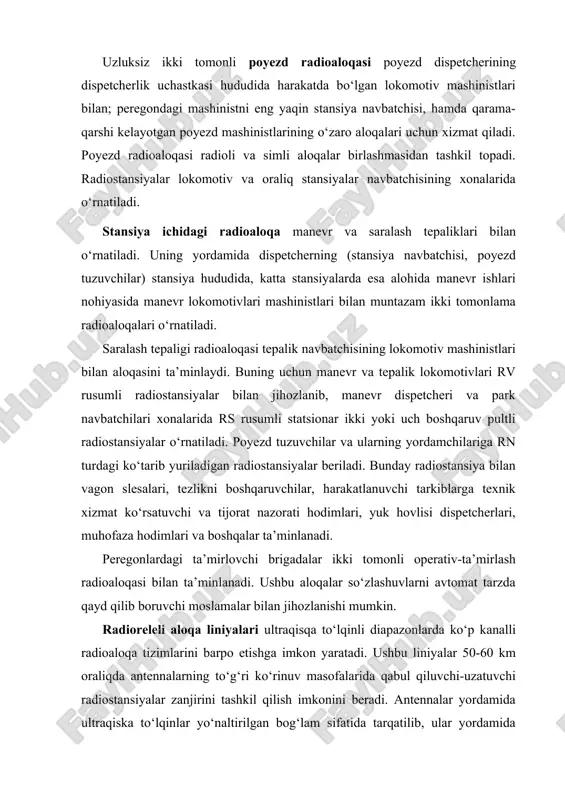 mashinistlari bilan muntazam ikki tomonlama radioaloqalari o‘rnatiladi. saralash tepaligi radioaloqasi tepalik navbatchisining lokomotiv mashinistlari bilan aloqasini ta’minlaydi. buning uchun manevr va tepalik lokomotivlari rv rusumli radiostansiyalar bilan jihozlanib, manevr dispetcheri va park navbatchilari xonalarida rs rusumli statsionar ikki yoki uch boshqaruv pultli radiostansiyalar o‘rnatiladi. poyezd tuzuvchilar va ularning yordamchilariga rn turdagi ko‘tarib yuriladigan radiostansiyalar beriladi. bunday radiostansiya bilan vagon slesalari, tezlikni boshqaruvchilar, harakatlanuvchi tarkiblarga texnik xizmat ko‘rsatuvchi va tijorat nazorati hodimlari, yuk hovlisi dispetcherlari, muhofaza hodimlari va boshqalar ta’minlanadi. peregonlardagi ta’mirlovchi brigadalar ikki tomonli operativ-ta’mirlash radioaloqasi bilan ta’minlanadi. ushbu aloqalar so‘zlashuvlarni avtomat tarzda qayd qilib boruvchi moslamalar bilan jihozlanishi mumkin. radioreleli aloqa liniyalari ultraqisqa to‘lqinli diapazonlarda ko‘p kanalli radioaloqa tizimlarini barpo etishga imkon yaratadi. ushbu liniyalar 50-60 km oraliqda antennalarning to‘g‘ri ko‘rinuv masofalarida qabul qiluvchi-uzatuvchi radiostansiyalar zanjirini tashkil qilish imkonini beradi. antennalar yordamida ultraqiska to‘lqinlar yo‘naltirilgan bog‘lam sifatida tarqatilib, ular yordamida birvarakay yuzlab gaplashuvlar olib borilishi mumkin. radiorele liniyalari tiniq …