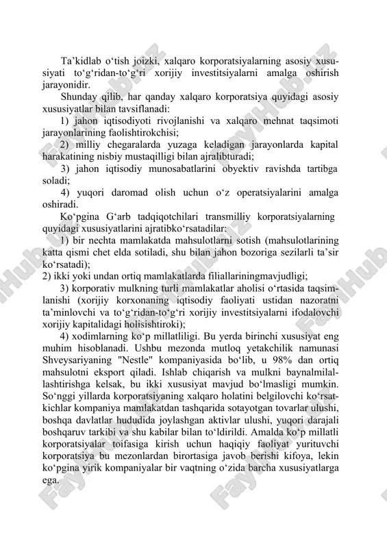 tda filiallarga egabo‘lishi. ta’kidlab o‘tish joizki, xalqaro korporatsiyalarning asosiy xusu- siyati to‘g‘ridan-to‘g‘ri xorijiy investitsiyalarni amalga oshirish jarayonidir. shunday qilib, har qanday xalqaro korporatsiya quyidagi asosiy xususiyatlar bilan tavsiflanadi: 1) jahon iqtisodiyoti rivojlanishi va xalqaro mehnat taqsimoti jarayonlarining faolishtirokchisi; 2) milliy chegaralarda yuzaga keladigan jarayonlarda kapital harakatining nisbiy mustaqilligi bilan ajralibturadi; 3) jahon iqtisodiy munosabatlarini obyektiv ravishda tartibga soladi; 4) yuqori daromad olish uchun o‘z operatsiyalarini amalga oshiradi. ko‘pgina g‘arb tadqiqotchilari transmilliy korporatsiyalarning quyidagi xususiyatlarini ajratibko‘rsatadilar: 1) bir nechta mamlakatda mahsulotlarni sotish (mahsulotlarining katta qismi chet elda sotiladi, shu bilan jahon bozoriga sezilarli ta’sir ko‘rsatadi); 2) ikki yoki undan ortiq mamlakatlarda filiallariningmavjudligi; 3) korporativ mulkning turli mamlakatlar aholisi o‘rtasida taqsim- lanishi (xorijiy korxonaning iqtisodiy faoliyati ustidan nazoratni ta’minlovchi va to‘g‘ridan-to‘g‘ri xorijiy investitsiyalarni ifodalovchi xorijiy kapitalidagi holisishtiroki); 4) xodimlarning ko‘p millatliligi. bu yerda birinchi xususiyat eng muhim hisoblanadi. ushbu mezonda mutloq yetakchilik namunasi shveysariyaning "nestle" kompaniyasida bo‘lib, u 98% dan ortiq mahsulotni …