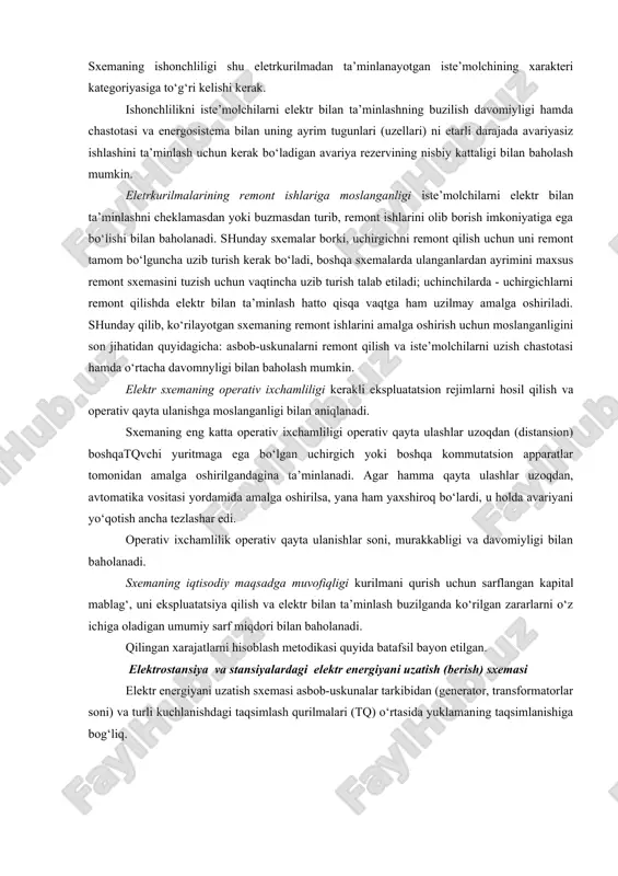 iy talablarni ko‘rsatish mumkin: iste’molchilarni elektr bilan ta’minlashning ishonchliligi; remont ishlarining bajarilishiga moslanganligi; elektrik sxemaning operativ ixchamliligi; iqtisodiy jihatdan maqsadga muvofiqligi. ishonchlilik - bu eletrkurilmaning elektr tarmog‘i uchastkasining yoki energosistemaning iste’molchilarini belgilangan sifatdagi elektr energiyasi bilan uzluksiz, to‘la ta’minlash xususiyatidir. sxemaning istagan joyidagi asbob-uskunaning buzilishi, elektr bilan ta’minlashni, sistemaga energiya berishni, shina orqali quvvatni tranzitlashni mumkin qadar buzmasligi kerak. sxemaning ishonchliligi shu eletrkurilmadan ta’minlanayotgan iste’molchining xarakteri kategoriyasiga to‘g‘ri kelishi kerak. ishonchlilikni iste’molchilarni elektr bilan ta’minlashning buzilish davomiyligi hamda chastotasi va energosistema bilan uning ayrim tugunlari (uzellari) ni etarli darajada avariyasiz ishlashini ta’minlash uchun kerak bo‘ladigan avariya rezervining nisbiy kattaligi bilan baholash mumkin. eletrkurilmalarining remont ishlariga moslanganligi iste’molchilarni elektr bilan ta’minlashni cheklamasdan yoki buzmasdan turib, remont ishlarini olib borish imkoniyatiga ega bo‘lishi bilan baholanadi. shunday sxemalar borki, uchirgichni remont qilish uchun uni remont tamom bo‘lguncha uzib turish kerak bo‘ladi, boshqa sxemalarda ulanganlardan ayrimini maxsus remont sxemasini tuzish uchun vaqtincha uzib turish …