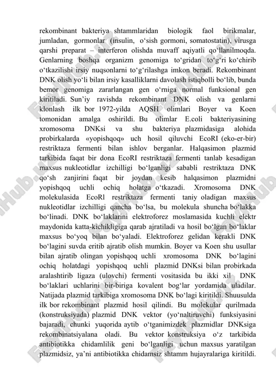 birikmalar, jumladan, gormonlar (insulin, o‘sish gormoni, somatostatin), virusga qarshi preparat – interferon olishda muvaff aqiyatli qo‘llanilmoqda. genlarning boshqa organizm genomiga to‘gridan to‘g‘ri ko‘chirib o‘tkazilishi irsiy nuqsonlarni to‘g‘rilashga imkon beradi. rekombinant dnk olish yo‘li bilan irsiy kasalliklarni davolash istiqbolli bo‘lib, bunda bemor genomiga zararlangan gen o‘rniga normal funksional gen kiritiladi. sun’iy ravishda rekombinant dnk olish va genlarni klonlash ilk bor 1972-yilda aqsh olimlari boyer va koen tomonidan amalga oshirildi. bu olimlar e.coli bakteriyasining xromosoma dnksi va shu bakteriya plazmidasiga alohida probirkalarda «yopishqoq» uch hosil qiluvchi ecori (eko-er-bir) restriktaza fermenti bilan ishlov berganlar. halqasimon plazmid tarkibida faqat bir dona ecori restriktaza fermenti tanlab kesadigan maxsus nukleotidlar izchilligi bo‘lganligi sababli restriktaza dnk qo‘sh zanjirini faqat bir joydan kesib halqasimon plazmidni yopishqoq uchli ochiq holatga o‘tkazadi. xromosoma dnk molekulasida ecorl restriktaza fermenti taniy oladigan maxsus nukleotidlar izchilligi qancha bo‘lsa, bu molekula shuncha bo‘lakka bo‘linadi. dnk bo‘laklarini elektroforez moslamasida kuchli elektr maydonida katta-kichikligiga qarab ajratiladi …