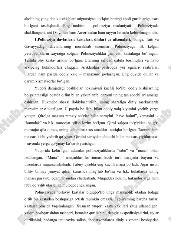 rib kelganlar. m. av. ii ming yillik o‘rtalaridan tonga va samoa orollaridagi aholining yangidan ko‘chishlari migratsiyasi to‘lqini hozirgi aholi guruhlariga asos bo‘lgani tasdiqlandi. eng muhimi, polineziya madaniyati polineziyada shakllangani, uni osiyodan ham amerikadan ham tayyor holatda keltirilmaganidir. 1.polineziya davlatlari: kastalari, dinlari va afsonalari. tonga, taiti va gavayyadagi davlatlarning murakkab tuzumlari polineziyaga ilk kelgan yevropaliklarni xayratga solgan. polineziyaliklar jamiyati kastalarga bo‘lingan. taitida oliy kasta- ariklar bo‘lgan. ularning safidan qabila boshliqlari va hatto arxipelag hukmdorlari chiqqan. ariklardan pastroqda yer egalari- raatiralar, ulardan ham pastda oddiy xalq – manaxune joylashgan. eng quyida qullar va qaram xizmatkorlar bo‘lgan. yuqori darajadagi boshliqlar hokimiyati kuchli bo‘lib, oddiy kishilarning bo‘ysinmasligi odatda o‘lim bilan yakunlanib, qarorni uning tan soqchilari amalga oshirgan. hukmdor shaxsi ilohiylashtirilib, uning sharafiga diniy markazlarda marosimlar o‘tkazilgan. u paydo bo‘lishi bilan oddiy xalq kiyimini yechib yerga yotgan. qirolga maxsus ramziy so‘zlar bilan saroyini “havo buluti”, kemasini - “kamalak” va h.k. muroojat qilish lozim bo‘lgan. qirol …