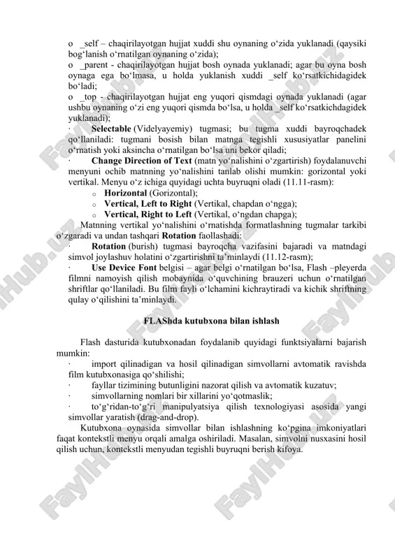 tnga tegishli xususiyatlar panelini o‘rnatish yoki aksincha o‘rnatilgan bo‘lsa uni bekor qiladi; · change direction of text (matn yo‘nalishini o‘zgartirish) foydalanuvchi menyuni ochib matnning yo‘nalishini tanlab olishi mumkin: gorizontal yoki vertikal. menyu o‘z ichiga quyidagi uchta buyruqni oladi (11.11-rasm): · horizontal (gorizontal); · vertical, left to right (vertikal, chapdan o‘ngga); · vertical, right to left (vertikal, o‘ngdan chapga); matnning vertikal yo‘nalishini o‘rnatishda formatlashning tugmalar tarkibi o‘zgaradi va undan tashqari rotation faollashadi: · rotation (burish) tugmasi bayroqcha vazifasini bajaradi va matndagi simvol joylashuv holatini o‘zgartirishni ta’minlaydi (11.12-rasm); · use device font belgisi – agar belgi o‘rnatilgan bo‘lsa, flash –pleyerda filmni namoyish qilish mobaynida o‘quvchining brauzeri uchun o‘rnatilgan shriftlar qo‘llaniladi. bu film fayli o‘lchamini kichraytiradi va kichik shriftning qulay o‘qilishini ta’minlaydi. flashda kutubxona bilan ishlash flash dasturida kutubxonadan foydalanib quyidagi funktsiyalarni bajarish mumkin: · import qilinadigan va hosil qilinadigan simvollarni avtomatik ravishda film kutubxonasiga qo‘shilishi; · fayllar tizimining butunligini nazorat qilish va …