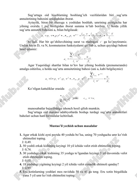 ch hosil qilish mumkin. sug’urtaga oid maxsus adabiyotlarda boshqa turdagi sug’urta annuitetlari baholari uchun ham formulalar keltiriladi. mustao’il yechish uchun masalalar 1. agar erkak kishi ayni paytda 40 yoshda bo’lsa, uning 70 yoshgacha umr ko’rish ehtimolini toping. j: 0,49. 2. 50 yoshli erkak kishining keyingi 10 yil ichida vafot etish ehtimolini toping. j: 0,74. 3. 30 yoshdagi erkak kishining 35 yoshga to’lgandan keyingi 5 yil davomida vafot etish ehtimolini toping. j: 0,03. 4. 18 yoshdagi yigitning keyingi 2 yil ichida vafot etmaslik ehtimoli qanday? j: 0,99. 5. eru xotinlarning yoshlari mos ravishda 50 va 45 ga teng. eru xotin birgalikda yana 5 yil umr ko’rish ehtimolini toping. j: 0,9. 6. yuqoridagi 5-masala shartlarini nazarga olib foiz stavkasi 9% bo’lgan hol uchun d50;45 va d55;50 kommutasion sonlarni aniqlang. j: d50;45=134308; d55;60=78770. 7. o’g’il bola tug’ilganda ota-onasi uni 18 yoshgacha yashashini sug’urtalagan. agar bu bola 18 yoshga to’lganda 10000 p.b. miqdorida summaga …