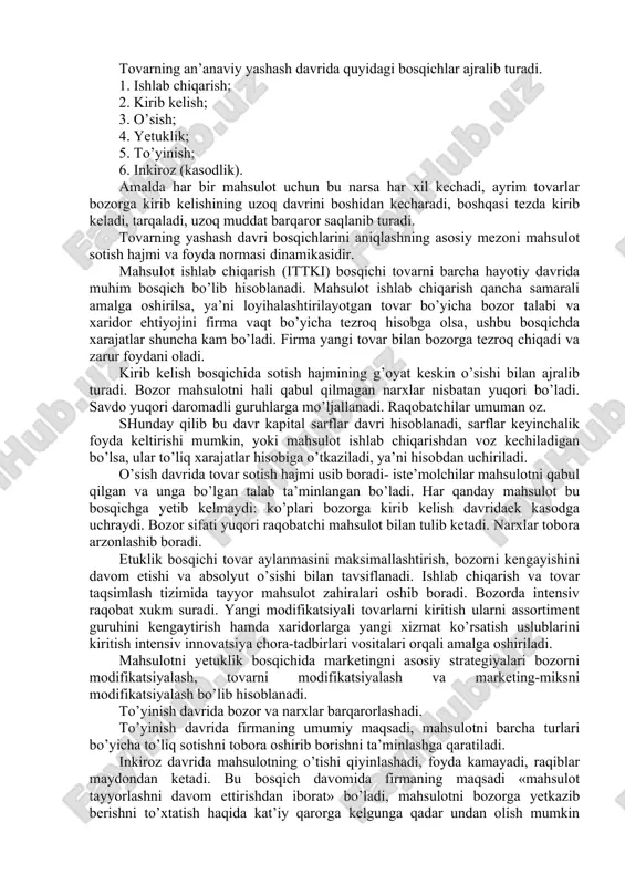 ashuvi darajasi; 5. iste’molchining bir ishlab chiqaruvchidan boshqasiga ko’chish harakatlari; 6. bozordan chiqib ketish tutsiklari va ularning darajasi. 7. bozorga kirib kelish va uning darajasi. 8. endosh tarmoq bozorlaridagi vaziyat. 9. raqiblar strategiyasidagi farqlar. 10. ushbu bozorda raqobat uchun alohida sabablarning bo’lishi, raqobat darajasi bozorning alohida bir jalb yetuvchanlik yoki aksincha bezdiruvchanlik xususiyatlari bilan ham belgilanadi. 9.3.tovarning yashash davri va uning bosqichlari firmalar mahsulotning holatini aniqlashda uning yashash davrini tadqiq etishga tayanadilar. mahsulotning yashash davri tovarning bozorga kirib kelishidan boshlab, to uning bozordan chiqib ketishiga qadar bo’lgan davrda amalga oshiriladigan tadbirlardan iborat kontseptsiyadir. birinchi marta tovarning yashash davri kontseptsiyasini 1965 yili teodor levitt tomonidan ye’lon qilingan. tovarning yashash davri to’rt tipga ajratiladi: mahsulotning katta sinfining yashash davri, mahsulot turining yashash davri, qo’llash usullarining yashash davri, mahsulot markasining yashash davri. masalan, birinchisiga soat misol qilib keltirsak, mahsulot turiga esa kul va osma soatlarni keltirish mumkin, qo’llash usullariga ko’ra esa qo’ng’iroqli soatlardan …