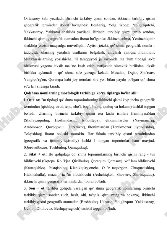sondan, ikkinehi qismi geografik atamadan iborat bo'lganda: jkkinchisolma, yettinchiqo'tir shaklida yozish maqsadga muvofiqdir. aytish joizki, qo' shma geografik nomla r tadqiqida ularning yasalish usullarini belgilash, aniqlash ayniqsa muhimdir. mutaxassislarning yozishicha, til taraqqiyoti ja rayonida ma 'lum tipdagi so’z birikmasi yagona leksik ma 'no kasb etishi natijasida sintaktik birlikdan leksik birlikka aylanadi - qo' shma so'z yuzaga keladi. masalan, oqjar, sho'rsuv, yangiqo'rg'on, qoratepa kabi joy nomlari shu yo'l bilan paydo bo'lgan qo' shma so'z la r sirasiga kiradi. qolshma nomlarning morfologik tarkibiga ko‘ra tiplarga bo'linislii: i. ot + ot: bu tipdagi qo' shma toponimlarning ikkinehi qismi ko'p incha geografik termindan (qishloq, ovul, tepa, cho'l, bog", buloq, quduq va hokazo) tashkil topgan bo'ladi. ularning birinchi tarkibiy qismi esa kishi ismlari (familiyasi)dan (shofayziquduq, hoshimdasht, ismoiltepa), etnonimlardan (naymanariq, arabmozor . qozoqovul , turkravot), fitonimlardan (terakmozor, jiydaqishloq, tolqishloq) iborat bo'lishi mumkin. har ikkala tarkibiy qismi terminlardan (geografik va ijtimoiy-iqtisodiy) lashki i topgan toponimlar ham mavjud. …