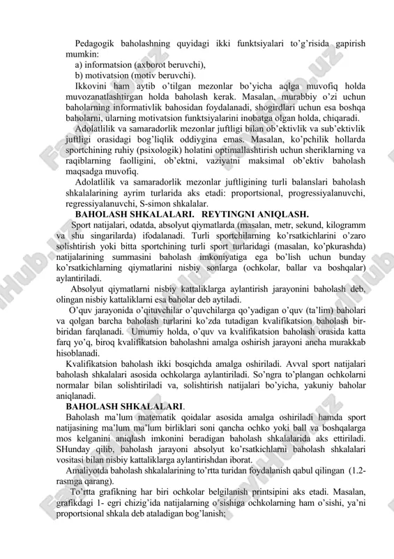 an, metr, sekund, kilogramm va shu singarilarda) ifodalanadi. turli sportchilarning ko’rsatkichlarini o’zaro solishtirish yoki bitta sportchining turli sport turlaridagi (masalan, ko’pkurashda) natijalarining summasini baholash imkoniyatiga ega bo’lish uchun bunday ko’rsatkichlarning qiymatlarini nisbiy sonlarga (ochkolar, ballar va boshqalar) aylantiriladi. absolyut qiymatlarni nisbiy kattaliklarga aylantirish jarayonini baholash deb, olingan nisbiy kattaliklarni esa baholar deb aytiladi. o’quv jarayonida o’qituvchilar o’quvchilarga qo’yadigan o’quv (ta’lim) baholari va qolgan barcha baholash turlarini ko’zda tutadigan kvalifikatsion baholash bir-biridan farqlanadi. umumiy holda, o’quv va kvalifikatsion baholash orasida katta farq yo’q, biroq kvalifikatsion baholashni amalga oshirish jarayoni ancha murakkab hisoblanadi. kvalifikatsion baholash ikki bosqichda amalga oshiriladi. avval sport natijalari baholash shkalalari asosida ochkolarga aylantiriladi. so’ngra to’plangan ochkolarni normalar bilan solishtiriladi va, solishtirish natijalari bo’yicha, yakuniy baholar aniqlanadi. baholash shkalalari. baholash ma’lum matematik qoidalar asosida amalga oshiriladi hamda sport natijasining ma’lum ma’lum birliklari soni qancha ochko yoki ball va boshqalarga mos kelganini aniqlash imkonini beradigan baholash shkalalarida aks ettiriladi. shunday …