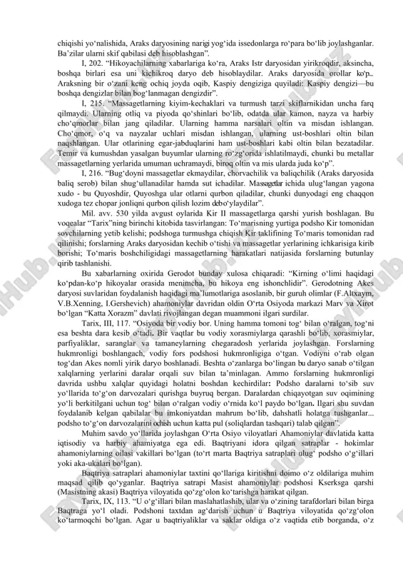 ib, ularning moddiy madaniyati, urf-odatlari, dini va tarixi haqida hikoya qilgan. gerodotning o‘rta osiyo to‘g‘risidagi asosiy xabarlari - bu forslarning sak-massagetlarga qarshi yurishlari, kir ii va tumaris o‘rtasidagi harbiy-siyosiy munosabatlar, ahamoniylar harbiy qo‘shinlari safida yurtimiz xalqlari jangchilarining ishtiroki, ularning yarog‘-aslahalari, yo‘lboshchilari, fors-yunon urushlarida ko‘rsatgan jasorati, mintaqa xalqlarining ahamoniylar davlatiga bo‘ysunishi va maxsus yillik soliq to‘lashi, sak-massagetlarning urf-odatlari, turmush tarzi va diniy e’tiqodi, o‘rta osiyodagi akes daryosining suvlaridan foydalanishi haqida va boshqa ayrim ma’lumotlardan iborat. gerodot o‘rta osiyoda aholi joylashuvining umumiy hududiy chegaralaridan bexabar bo‘lgan. gerodot ma’lumotlaridagi “baqtriya xalqi” tushunchasi ma’lum bir etnik birlikni birlashtirgan bo‘lishi mumkin. “xalq” ma’nosini beruvchi “etnos” so‘zi gerodot asarida juda ko‘p uchraydi (tadqiqotchilar hisobiga ko‘ra, tarixchi bu atamani 145 marta tilga olgan) va ikki joydagina bu etnonim baqtriyaga nisbatan ishlatilgan. quyidagi keltirilgan ma’lumotlar g.a.stratanovskiy tomonidan rus tiliga o‘girilgan gerodotning “tarix” asaridan olingan. gerodotning aytishicha, doro i ahamoniylar davlatini 20 ta o‘lkaga bo‘lgan. tarixchi o‘rta osiyo xalqlari …