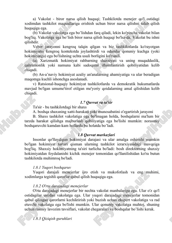 lar ustidan hokimiyat yoki hokimiyatga ega bo'lishi kerak. rasmiy tashkilot orqali hokimiyat va hokimiyat pastga qarab oqadi. a) vakolat - biror narsa qilish huquqi; tashkilotda menejer qo'l ostidagi xodimdan tashkilot maqsadlariga erishish uchun biror narsa qilishni talab qilish huquqiga ega. (b) vakolat vakolatga ega bo’lishdan farq qiladi, lekin ko'pincha vakolat bilan bog'liq. vakolatga ega bo’lish biror narsa qilish huquqi bo'lsa-da, vakolat bu ishni qilishdir. veber jarayonni kengroq talqin qilgan va biz tashkilotlarda ko'rayotgan hokimiyatni kengroq kontekstda joylashtirdi va odamlar qonuniy kuchga (yoki hokimiyatga) ega bo'lishning uchta usuli borligini ko'rsatdi. (a) xarizmatik hokimiyat rahbarning shaxsiyati va uning muqaddaslik, qahramonlik yoki namuna kabi sadoqatni ilhomlantirish qobiliyatidan kelib chiqadi. (b) an-a’naviy hokimiyat azaliy an'analarning ahamiyatiga va ular beradigan maqomga kuchli ishonchga asoslanadi. v) ratsional-huquqiy hokimiyat tashkilotlarda va demokratik hukumatlarda mavjud bo'lgan umume'tirof etilgan me'yoriy qoidalarning amal qilishidan kelib chiqadi. 1.7 quvvat va ta'sir ta'sir - bu tashkilotdagi bir shaxs a. boshqa shaxsning xatti-harakati …