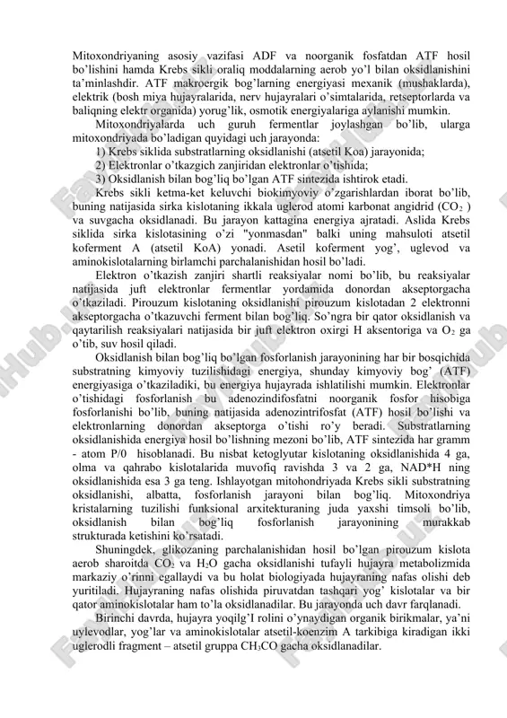 lar" har xil tipdagi hujayra mitoxondriyalarida topilgan. taxminlar bo’yicha ana shu zamburug’simon strukturalarda atf sintezi bilan bog’liq bo’lgan fermentlar joylashgan. mitoxondriya kimyoviy tarkibining asosiy qismi proteindan (quruq og’irligining 65-75 %, yog’dan quruq og’irligining 23-30 %) iborat bo’lib, fosfolipid, dnk, rnk noorganik kationlar k+, mg++, fe++, ca++, va boshqa moddalar mavjud. mitoxondriyaning asosiy vazifasi adf va noorganik fosfatdan atf hosil bo’lishini hamda krebs sikli oraliq moddalarning aerob yo’l bilan oksidlanishini ta’minlashdir. atf makroergik bog’larning energiyasi mexanik (mushaklarda), elektrik (bosh miya hujayralarida, nerv hujayralari o’simtalarida, retseptorlarda va baliqning elektr organida) yorug’lik, osmotik energiyalariga aylanishi mumkin. mitoxondriyalarda uch guruh fermentlar joylashgan bo’lib, ularga mitoxondriyada bo’ladigan quyidagi uch jarayonda: 1) krebs siklida substratlarning oksidlanishi (atsetil koa) jarayonida; 2) elektronlar o’tkazgich zanjiridan elektronlar o’tishida; 3) oksidlanish bilan bog’liq bo’lgan atf sintezida ishtirok etadi. krebs sikli ketma-ket keluvchi biokimyoviy o’zgarishlardan iborat bo’lib, buning natijasida sirka kislotaning ikkala uglerod atomi karbonat angidrid (co2 ) va suvgacha oksidlanadi. …