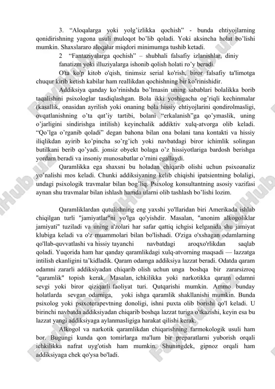 siy aloqalardan qochuvch; 4 yolg’on gapirishga intiluvchi; 5 boshqalar aybsizligini bilsa ham ularni ayblashga moyil; 6 qarorlar qabul qilishda mas’uliyatdan qochuvchi; 7 xulq-atvordagi xatti-harakatlarning takrorlanuvchanligi; 8 xavotirlilik. mana shu belgi-xususiyatlar orqali ham mijozda qaramlik bor yo’qligini aniqlab olish mumkin. insondagi qaramlik holati reallikdan qochish orqali namoyon bo’ladi. quyida reallikdan qochishning 4 asosiy ko’rinishi ko’rib chiqamiz: 1. “tanaga qochish” – o’zining jismoniy yoki psixik yuksalishiga qaratilgan faoliyat turiga sho’ng’itish. bunda sog’lomlashtiruvchi chora tadbirlar, seksual ta’sirlar, o’z tashqi ko’rinishga haddan tashqari e’tibor qaratish kabi xatti-harakatlar bilan mashg’ul bo’ladi. 1 “ishga qochish” – odam ko’p vaqtini faqat bir xil faoliyatga yo’natiradi. uning fonida boshqa bajarishi lozim bo’lgan ishlar ikkinchidarajaga tushib qoladi. bir xil ish faoliyatiga nisbatan nosoglom boshlanish holati yuz beradi. 3. “aloqalarga yoki yolg’izlikka qochish” - bunda ehtiyojlarning qonidirishning yagona usuli muloqot bo’lib qoladi. yoki aksincha holat bo’lishi mumkin. shaxslararo aloqalar miqdori minimumga tushib ketadi. 2 “fantaziyalarga qochish” – shubhali falsafiy izlanishlar, …