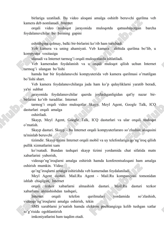 hitibgina qolmay, balki bir-birlarini ko’rib ham turishadi. veb kamera va uning ahamiyati. veb kamera alohida qurilma bo’lib, u kompyuter vositasiga ulanadi va internet tarmog’i orqali muloqotlarda ishlatiladi. veb kameradan foydalanish va u orqali muloqot qilish uchun internet tarmog’i ulangan bo’lishi hamda har bir foydalanuvchi kompyuterida veb kamera qurilmasi o’rnatilgan bo’lishi shart. veb kamera foydalanuvchilarga juda ham ko’p qulayliklarni yaratib beradi, ya'ni suhbat jarayonida foydalanuvchilar qaerda joylashganligidan qat'iy nazar bir-birlarini ko’rib turadilar. internet tarmog’i orqali video muloqotlar skayp, meyl agent, google talk, icq dasturlari orqali amalga oshiriladi. skayp, meyl agent, google talk, icq dasturlari va ular orqali muloqot o’rnatish. skayp dasturi. skayp – bu internet orqali kompyuterlararo so’zlashuv aloqasini ta'minlab beruvchi tizimdir. skayp tizimi internet orqali mobil va uy telefonlariga qo’ng’iroq qilish pullik xizmatlarini xam ko’rsatadi. bundan tashqari skayp tizimi yordamida chat sifatida matn xabarlarini yuborish, videoqo’ng’iroqlarni amalga oshirish hamda konferentsaloqani ham amalga oshirish mumkin. video qo’ng’iroqlarni amalga oshirishda veb kameradan …