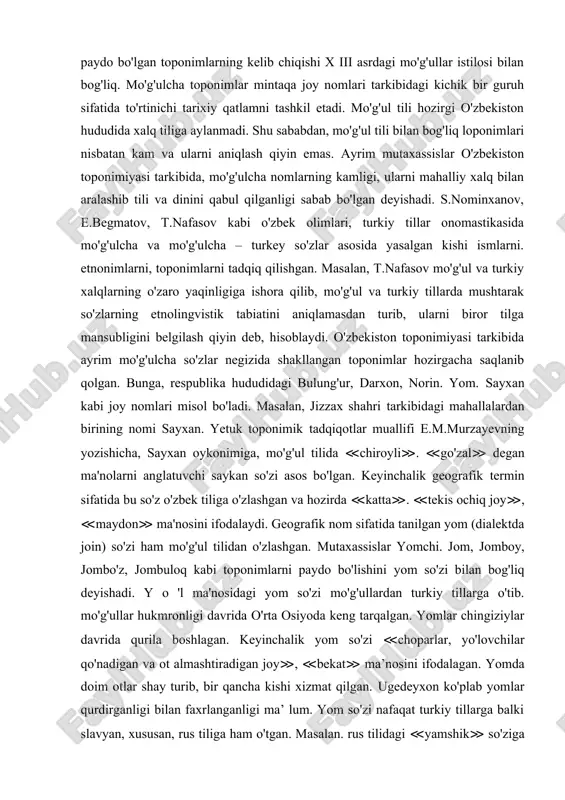 biy til bo'lib xizmat qilishi muhim ahamiyat kasb etgan. mutaxassislar arab tilidan o'zlashgan so'zlar asosida paydo bo'lgan toponimlar orasida diniy terminlarning ko'pligini alohida qayd qilishgan. mintaqadagi bir qator yirik geografik obyektlar nomini arablar o'zgartirgan bo'lsalar ham, ammo mahalliy xalq orasida ular keng qo'llanilmagan. bular sayhun, jayhun, movarounnahr va boshqalar. ko'p asrlik lisoniy aloqalar turkiy - arabcha - toshsaqo, narpay, alamli, talli kabi gibrid nomlarni paydo bo'lishiga sabab bo'lgan. o'zbekiston hududida mo'g'ul tilidan o'zlashgan so'zlar asosida paydo bo'lgan toponimlarning kelib chiqishi x iii asrdagi mo'g'ullar istilosi bilan bog'liq. mo'g'ulcha toponimlar mintaqa joy nomlari tarkibidagi kichik bir guruh sifatida to'rtinichi tarixiy qatlamni tashkil etadi. mo'g'ul tili hozirgi o'zbekiston hududida xalq tiliga aylanmadi. shu sababdan, mo'g'ul tili bilan bog'liq loponimlari nisbatan kam va ularni aniqlash qiyin emas. ayrim mutaxassislar o'zbekiston toponimiyasi tarkibida, mo'g'ulcha nomlarning kamligi, ularni mahalliy xalq bilan aralashib tili va dinini qabul qilganligi sabab bo'lgan deyishadi. s.nominxanov, e.begmatov, t.nafasov kabi o'zbek …