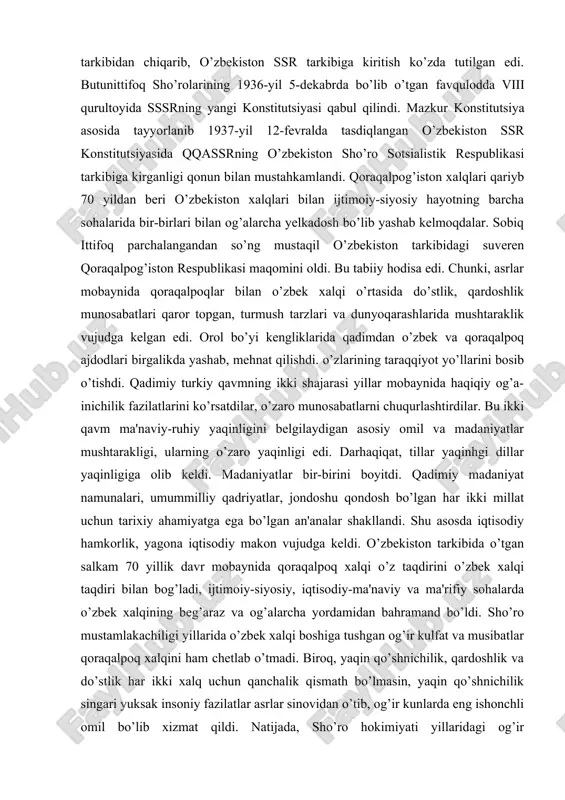 llarini... hisobga olib, butunittifoq markaziy ijroiya qo’mitasi prezidumidan qorqalpog’iston muxtor viloyatini rsfsrga kiradigan muxtor sho’ro sotsialistik respubhkasiga aylantrnsh so’ralsin». qoraqalpoq xalqining «iltimosi» qondirilib, butunittifoq mik prezidiumi 1932-yil 20-martdagi qarori bilan qoraqalpog’iston muxtor viloyati qoraqalpog’iston muxtor sho’ro sotsialistik respublikasiga aylantirilib rsfsr tarkibiga kiritildi.ammo oradan yana bor-yo’g’i 4 yil o’tar-o’tmas qoraqalpog’iston muxtor sho’ro sotsialistik respublikasini rsfsr tarkibidan o’zbekiston sho’ro sotsialistik respublikasiga «oshirish ehtiyoji» paydo bo’ldi. bu «ehtiyoj» uchun rsfsr bilan qqassr o’rtasida umumiy chegaralar yo’qligi «asos» bo’ldi. 1936-yil may oyida tayyorlangan sssrning yangi konstitutsiyasi loyiliasida qqassrni rsfsr tarkibidan chiqarib, o’zbekiston ssr tarkibiga kiritish ko’zda tutilgan edi. butunittifoq sho’rolarining 1936-yil 5-dekabrda bo’lib o’tgan favqulodda viii qurultoyida sssrning yangi konstitutsiyasi qabul qilindi. mazkur konstitutsiya asosida tayyorlanib 1937-yil 12-fevralda tasdiqlangan o’zbekiston ssr konstitutsiyasida qqassrning o’zbekiston sho’ro sotsialistik respublikasi tarkibiga kirganligi qonun bilan mustahkamlandi. qoraqalpog’iston xalqlari qariyb 70 yildan beri o’zbekiston xalqlari bilan ijtimoiy-siyosiy hayotning barcha sohalarida bir-birlari bilan og’alarcha yelkadosh bo’lib yashab kelmoqdalar. sobiq ittifoq …