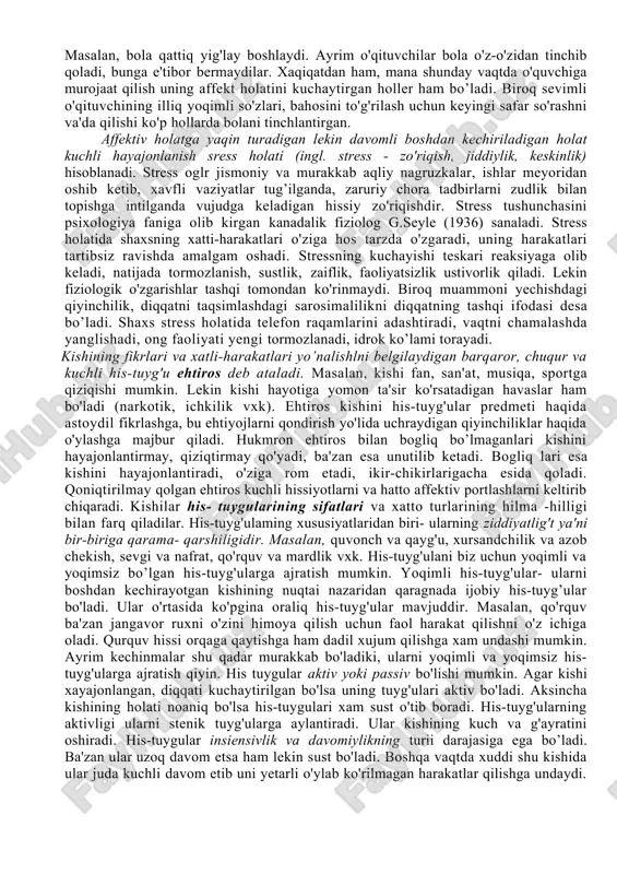 chaytiradi. 3. emotsiyalar ko'pincha kishining xulq-atvoriga alohida bir hissiy ohang baglshlaydi, ma'lum darajada davom etadigan, ancha mustahkam kechinmalarni vujudga keltiradi. ba'zan his-tuyg'ular birdaniga paydo bo’lib, shiddatli va nisbatan tez o'tadi. ana shu uzoq davom etadigan yoki qizqa muddatli kechinmalar emotsional holatlar deb ataladi. ular jumlasiga emotsional ton, emotsiyalar (stenik va astenik holatlar), kayfiyatlar, affektlar, ehtiroslar, stressli holatlar kiradi. hissiy ton (yunon. tonus — zo 'riqish, urg 'u berish) hissiyot faqat emotsional ton sifatida ruhiy jarayonning o'ziga hos sifat jihati tarzida vujudga keladi. hissiyot bu o'rinda bilishga intilayotgan, o'zgartirayotgan egallayotgan shaxsda ma'lum munosabatni namoyon qiluvchi narsalar, hodisa va harakatlarning alohida hossasi, hislati hamda xususiyati ma'nosida gavdalanadi. masalan, yoqimli muloqotdosh, kulgili hangoma, badbo'y hid, behayo kino vxk. emotsiyalar hissiy kechinmalaming o'ziga hos shakllaridan biridir. emotsiya u yoki bu hissiyotning insonda bevosita kechishi jarayonidan iborat. masalan, shaxs tomonidan musiqani sevish emotsiyani vujudga keltirmaydi, balki buning uchun musiqani eshitish, ijrochi mahoratiga taxsin aytish, undan …