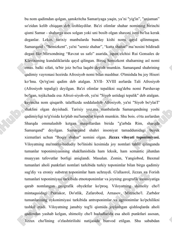 nomining samariana, saramanka, shamirkent, sakanna, sanmangen, samakiyan. sumron, samaran, simroyat shaklida tilga olingan. viii asr boshlariga tegishli so'g 'd hujjatlarida sniarakansa, venetsiyalik sayyoh marko polo (xiii asr) kitobida nom sanmarkan shaklida uchraydi. s.qorayevning yozishicha, shahar nomining deyarli bareha variantlari “s" harfi bilan boshlangan. faqat marokanda bundan mustasno. demak, yunonlar shahar nomini noto'g'ri eshitganlar, tishlar orasidan sirg'anib chiqadigan “ s” tovushini yunonlar ilg'amaganlar desak to'g'ri bo'ladi. bu fikrni grek filolog olimi yu.ivanoglipolus ma'qullagan. ayrim yevropalik olimlar, bu nom qadimdan qolgan, sanskritcha samariyaga yaqin, ya’ni "yig'in”, "anjuman” so'zidan kelib chiqqan deb izohlaydilar. ba'zi olimlar shahar nomining birinchi qismi samar - shaharga asos solgan yoki uni bosib olgan shaxsni ismi bo'lsa kerak deganlar. lekin, tarixiy manbalarda bunday kishi nomi qayd qilinmagan. samarqand - "semizkent”, ya'ni "semiz shahar”, “katta shahar” ma’nosini bildiradi degan fikr mirxondning “ravzat us safo” asarida, ispan elchisi rui gonsales de klavixoning kundaliklarida qayd qilingan. biroq semizkent shaharning asl nomi emas. …