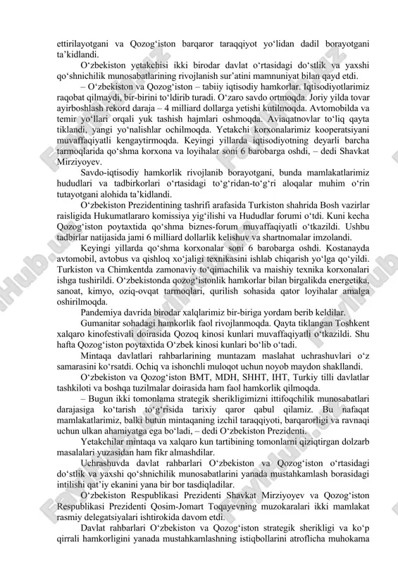 rga erishish uchun sa’y-harakatlarni jadallashtirish topshirig‘ini berdik. o‘ylaymizki, mamlakatlarimiz o‘rtasidagi munosabatlar butun markaziy osiyo mintaqasida barqarorlik va xavfsizlikni ta’minlashning muhim omili bo‘lib xizmat qiladi, – dedi qosim-jomart toqayev. prezidentimiz taklif uchun minnatdorlik bildirib, ushbu uchrashuv qozog‘iston mustaqilligining 30 yilligi arafasida o‘tayotganini ta’kidladi hamda o‘zbekiston xalqi nomidan birodar qozoq xalqini ushbu qutlug‘ sana bilan samimiy tabrikladi, tinchlik-osoyishtalik, ravnaq va yangi zafarlar tiladi. birinchi prezident – elboshi nursulton nazarboyev boshlagan katta bunyodkorlik ishlari bugungi kunda qosim-jomart toqayev rahbarligida davom ettirilayotgani va qozog‘iston barqaror taraqqiyot yo‘lidan dadil borayotgani ta’kidlandi. o‘zbekiston yetakchisi ikki birodar davlat o‘rtasidagi do‘stlik va yaxshi qo‘shnichilik munosabatlarining rivojlanish sur’atini mamnuniyat bilan qayd etdi. – o‘zbekiston va qozog‘iston – tabiiy iqtisodiy hamkorlar. iqtisodiyotlarimiz raqobat qilmaydi, bir-birini to‘ldirib turadi. o‘zaro savdo ortmoqda. joriy yilda tovar ayirboshlash rekord daraja – 4 milliard dollarga yetishi kutilmoqda. avtomobilda va temir yo‘llari orqali yuk tashish hajmlari oshmoqda. aviaqatnovlar to‘liq qayta tiklandi, yangi yo‘nalishlar ochilmoqda. yetakchi korxonalarimiz …