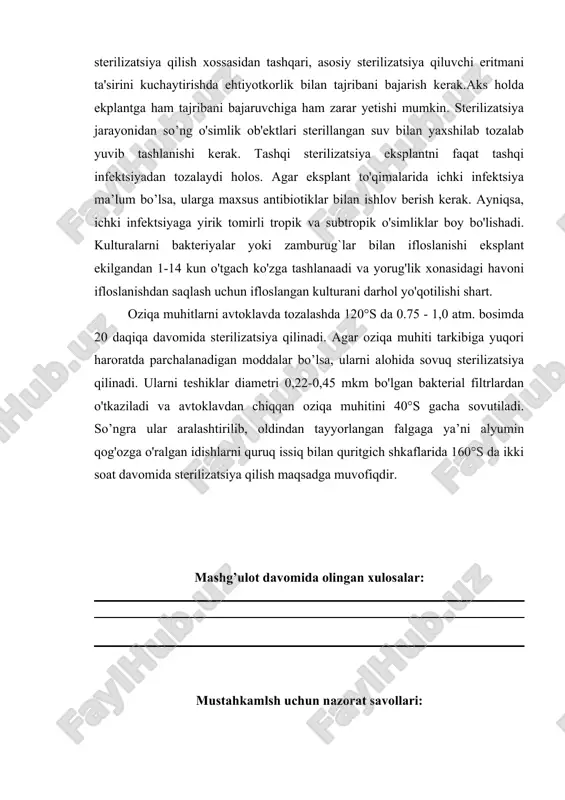 irilib, oldindan tayyorlangan falgaga ya’ni alyumin qog'ozga o'ralgan idishlarni quruq issiq bilan quritgich shkaflarida 160°s da ikki soat davomida sterilizatsiya qilish maqsadga muvofiqdir. mashg’ulot davomida olingan xulosalar: mustahkamlsh uchun nazorat savollari: 1. o`simliklarni mikroklonlashda ekish usullarining ahamiyati haqida ma’lumot bering ? 2. o`simliklarni mikroklonlash uchun ekish usullarini tayyorlash tartibi qanday ? 3. o`simliklarni mikroklonlash uchun ekish usullarini ketma – ketlikda izohlang ? laboratoriya mashg’uloti yuzasidan topshiriq va vazifalar: foydalanilgan adabiyotlar 1. mirzaraxmetova d.t. osnovi biologicheskoy spetsifichnosti. uslubiy qo'llanma. toshkent: uzmu. 2006. 112s. 2. davronov q. biotexnologiya: ilmiy va amaliy uslubiy asoslar.toshkent 2008 yil.504 bet. 3. mirzaraxmetova d.t., raximov m.m. «fermentlar muxandisligi» fanidan amaliy mashg’ulotlar o’tkazish buyicha uslubiy qo’llanma. toshkent: o’zmu. 2007. 56 b. laboratoriya mashg’ulotini mustahkamlash uchun test savollari: 1. hujayralarning o‘zaro muloqoti, natijasida, donor hujayradan retsipiyent hujayra genetik informatsiyaning berilishi ya’ni genetik almashinuv jarayoni nima deb ataladi ? a.konyugatsiya b.tanskripsiya s.translyatsiya d.replikatsiya 2. transduksiyani kim birinchi bo‘lib tariflab berdi …