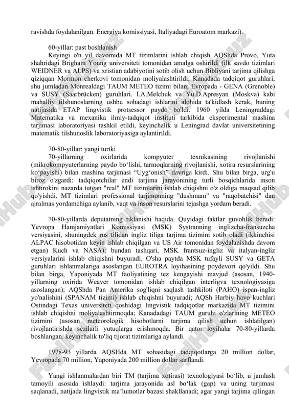 a tarjimasi foydasiz degan xulosaga keldi: xarajatlar nisbati. va mt sifati aniq emas edi ikkinchisining foydasiga va texnik va ilmiy matnlarni tarjima qilish ehtiyojlari uchun etarli kadrlar mavjud edi. alpac hisobotidan so'ng aqsh hukumati mt tadqiqotlari uchun ajratiladigan mablag'larning qisqarishi bilan kuzatildi - garchi o'sha paytda kamida uchta turli mt tizimi bir qator harbiy va ilmiy tashkilotlar (jumladan, aqsh harbiy-havo kuchlari, aqsh yadro qurollari) tomonidan muntazam ravishda foydalanilgan. energiya komissiyasi, italiyadagi euroatom markazi). 60-yillar: past boshlanish keyingi o'n yil davomida mt tizimlarini ishlab chiqish aqshda provo, yuta shahridagi brigham young universiteti tomonidan amalga oshirildi (ilk savdo tizimlari weidner va alps) va xristian adabiyotini sotib olish uchun bibliyani tarjima qilishga qiziqqan mormon cherkovi tomonidan moliyalashtirildi; kanadada tadqiqot guruhlari, shu jumladan monrealdagi taum meteo tizimi bilan; evropada - gena (grenoble) va susy (saarbrücken) guruhlari. i.a.melchuk va yu.d.apresyan (moskva) kabi mahalliy tilshunoslarning ushbu sohadagi ishlarini alohida ta'kidlash kerak, buning natijasida etap lingvistik protsessor …