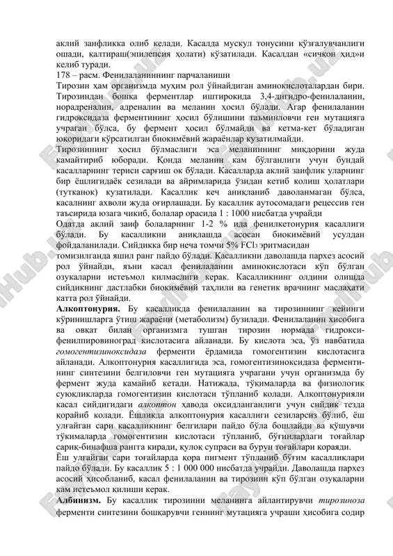 laza fermentini sintezi uchun javobgar bo'lgan genning mutatsiyasi natijasida fenilketonuriya kasalligi yuzaga keladi.(178 – rasm). bu ferment kasal bo'lganlarda faol bo'lmaydi yoki umuman sintezlanmaydi, natijada fenilalanin tirozinga aylanmasdan qonda to'planib, siydik bilan chiqadigan pirovinograd kislotasini hosil qiladi. bunday holda, qonda to'plangan pirovinograd kislota neyrotrop zahar sifatida ta'sir qila boshlaydi, nerv hujayralarini zaharlaydi va 415 akliy zaiflikka olib keladi. kasalda muskul tonusini qo'zg'aluvchanligi oshadi, qaltirash(epilepsiya holati) ko'zatiladi. kasaldan «sichqon hid»i kelib turadi. 178 – rasm. fenilalaninning parchalanishi tirozin ham organizmda muhim rol o'ynaydigan aminokislotalardan biri. tirozindan boshqa fermentlar ishtirokida 3,4-digidro-fenilalanin, noradrenalin, adrenalin va melanin hosil bo'ladi. agar fenilalanin gidroksidaza fermentining hosil bo'lishini ta'minlovchi gen mutatsiyaga uchragan bo'lsa, bu ferment hosil bo'lmaydi va ketma-ket bo'ladigan yuqoridagi ko'rsatilgan biokimyoviy jarayonlar kuzatilmaydi. tirozinning hosil bo'lmasligi esa melaninning miqdorini juda kamaytirib yuboradi. qonda melanin kam bo'lganligi uchun bunday kasallarning terisi sarg'ish ok bo'ladi. kasallarda akliy zaiflik ularning bir yoshligidayok seziladi va ayrimlarida o'zidan ketib kolish …