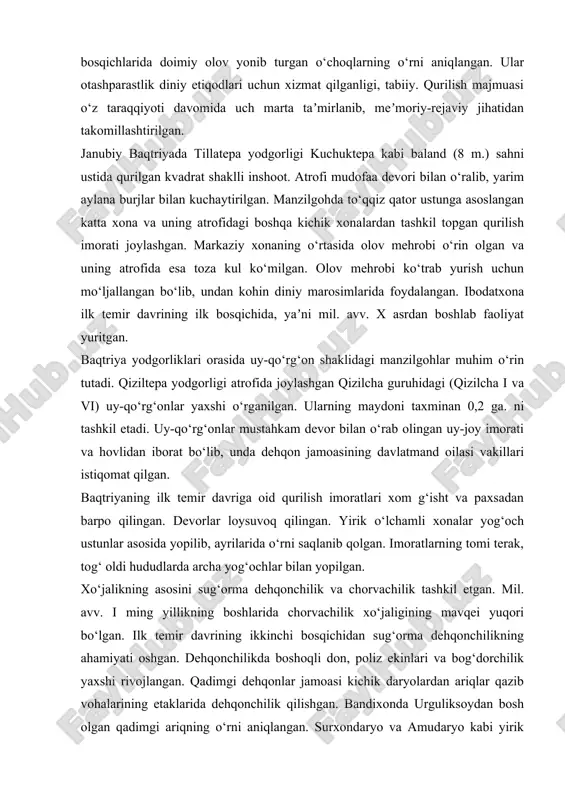epa va janubiy baqtriyada tillatepa o‘rganilgan. kuchuktepa yodgorligi 4 ga. iborat bo‘lib, markaziy qismi balandligi 4 m. sahna ustiga qurilgan saroy yoki uy-qo‘rg‘on joylashgan. unda diniy xususiyatga ega xonalar o‘rin olib, ularning ikkita xonasida manzilgohning turli bosqichlarida doimiy olov yonib turgan o‘choqlarning o‘rni aniqlangan. ular otashparastlik diniy etiqodlari uchun xizmat qilganligi, tabiiy. qurilish majmuasi o‘z taraqqiyoti davomida uch marta taʼmirlanib, meʼmoriy-rejaviy jihatidan takomillashtirilgan. janubiy baqtriyada tillatepa yodgorligi kuchuktepa kabi baland (8 m.) sahni ustida qurilgan kvadrat shaklli inshoot. atrofi mudofaa devori bilan o‘ralib, yarim aylana burjlar bilan kuchaytirilgan. manzilgohda to‘qqiz qator ustunga asoslangan katta xona va uning atrofidagi boshqa kichik xonalardan tashkil topgan qurilish imorati joylashgan. markaziy xonaning o‘rtasida olov mehrobi o‘rin olgan va uning atrofida esa toza kul ko‘milgan. olov mehrobi ko‘trab yurish uchun mo‘ljallangan bo‘lib, undan kohin diniy marosimlarida foydalangan. ibodatxona ilk temir davrining ilk bosqichida, yaʼni mil. avv. x asrdan boshlab faoliyat yuritgan. baqtriya yodgorliklari orasida uy-qo‘rg‘on …