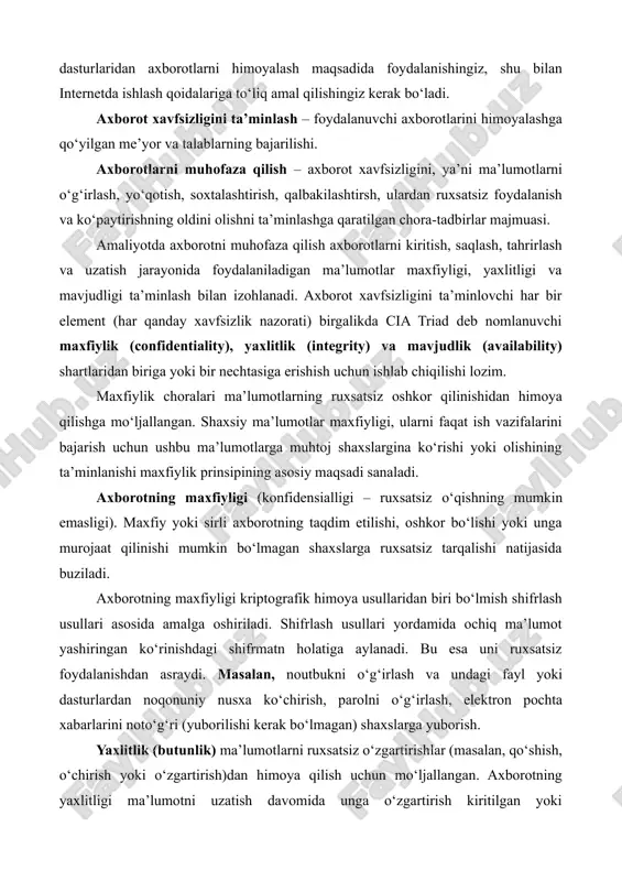 rtirishlar (masalan, qo‘shish, o‘chirish yoki o‘zgartirish)dan himoya qilish uchun mo‘ljallangan. axborotning yaxlitligi ma’lumotni uzatish davomida unga o‘zgartirish kiritilgan yoki kiritilmaganligi bilan aniqlanadi. ya’ni ma’lumot yomon niyatli (buzg‘unchi) shaxs tomonidan ataylab o‘zgartirilishi (almashtirish, o‘chirib tashlash) natijasida buzilishi mumkin. bunday xavf, ayniqsa, axborotni uzatish tizimlari, kompyuter tarmoqlari, radiotexnika tizimlari uchun dolzarbdir. masalan, elektron pochta xabarlari yoki boshqa elektron hujjatlar mazmunini o‘zgartirib yuborish. axborotning yaxlitligi (butunligi – ruxsatsiz yozishning mumkin emasligi) uning sifati va ishonchliligi buzilishiga, to‘liq yo‘qotilishiga yoki axborotning o‘zgarishiga yo‘naltirilgan ta’sirlar natijasida buziladi. mavjudlik choralari qo‘llab-quvvatlash tizimlari ishini himoya qilish, foydalanuvchilarga kerak bo‘lgan vaqt (yoki davr)da ma’lumotlarning to‘liq mavjudligini ta’minlashga mo‘ljallangan. qaror qabul qilish uchun zarur bo‘lgan vaqtda ma’lumotlarning ishlashini, ya’ni ulardan foydalanish mumkinligini ta’minlash mavjudlik prinsipining asosiy maqsadi sanaladi. masalan, kompyuterning buzilishi yoki internet orqali zararli dasturlarning ommaviy hujumga uchrashi natijasida veb-sayt foydalanuvchilari so‘rovlarga javob berilmasligi yoki axborotlardan istalgan vaqtda foydalanish imkoniyatining mavjud bo‘lmasligi. deylik, 1-foydalanuvchi tizimning qaysidir xizmatidan foydalanish …
