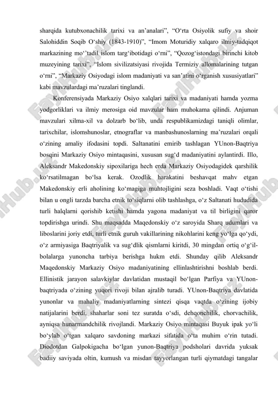. ilmiy-amaliy anjumanda “markaziy osiyo sivilizatsiyasi va arxitekturasi xususiyatlari”, “movarounnahr ilmiy-madaniy markazlari”, “samarqand va buxoroda fanlar tarixini o‘rganishda al-hasiriy ijodining ahamiyati”, “mahmud zamaxshariy ilmiy merosiga oid yangi ma’lumotlar”, “xattotlikning islom madaniyatidagi o‘rni va ahamiyati (ircica faoliyati misolida)”, “musulmon sharqida kutubxonachilik tarixi va an’analari”, “o‘rta osiyolik sufiy va shoir salohiddin soqib o‘shiy (1843-1910)”, “imom moturidiy xalqaro ilmiy-tadqiqot markazining mo‘’tadil islom targ‘ibotidagi o‘rni”, “qozog‘istondagi birinchi kitob muzeyining tarixi”, “islom sivilizatsiyasi rivojida termiziy allomalarining tutgan o‘rni”, “markaziy osiyodagi islom madaniyati va san’atini o‘rganish xususiyatlari” kabi mavzulardagi ma’ruzalari tinglandi. konferensiyada markaziy osiyo xalqlari tarixi va madaniyati hamda yozma yodgorliklari va ilmiy merosiga oid mavzular ham muhokama qilindi. anjuman mavzulari xilma-xil va dolzarb bo‘lib, unda respublikamizdagi taniqli olimlar, tarixchilar, islomshunoslar, etnograflar va manbashunoslarning ma’ruzalari orqali o‘zining amaliy ifodasini topdi. saltanatini emirib tashlagan yunon-baqtriya bosqini markaziy osiyo mintaqasini, xususan sug‘d madaniyatini aylantirdi. illo, aleksandr makedonskiy sipoxilariga hech erda markaziy osiyodagidek qarshilik ko‘rsatilmagan bo‘lsa kerak. ozodlik harakatini …