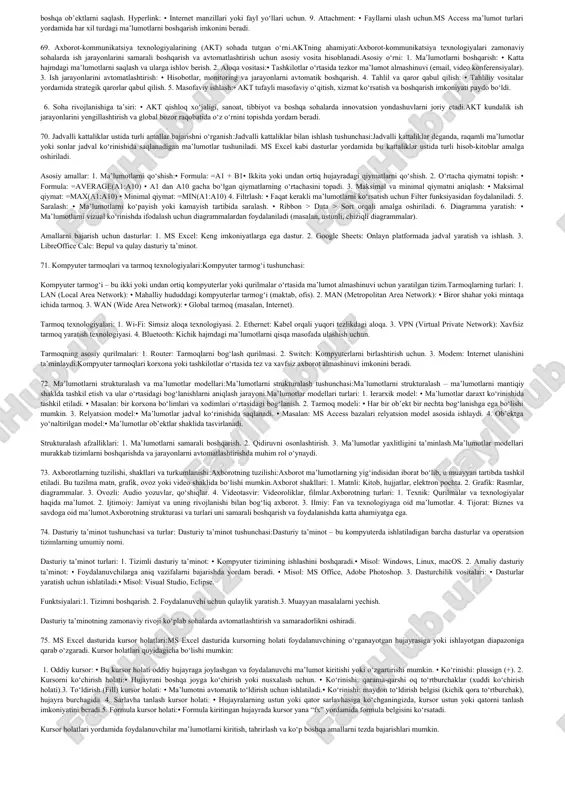 ish imkonini beradi. 5. asboblar paneli: • faylni saqlash, chop etish, tahrirlash kabi tezkor buyruqlar mavjud. 6. o‘lchov chizig‘i (ruler): • hujjatdagi matn va ob’ektlarni o‘lchash va joylashtirish uchun qo‘llaniladi.ms word interfeysi sodda va intuitiv bo‘lib, matnli hujjatlarni yaratish va tahrir qilish uchun qulay vositalarni taqdim etadi. 42. dasturiy ta’minot tushunchasi va turlari:dasturiy ta’minot tushunchasi:dasturiy ta’minot — bu kompyuterda ishlash uchun yaratilgan dasturlar va ularning to‘plamlari bo‘lib, foydalanuvchiga ma’lum bir vazifalarni bajarishda yordam beradi.dasturiy ta’minot turlari: 1. tizimli dasturiy ta’minot: • kompyuterning apparat vositalarini boshqaradi. • misollar: • operatsion tizimlar (windows, linux, macos). • drayverlar (printer, grafik karta uchun). 2. amaliy dasturiy ta’minot: • foydalanuvchining ma’lum vazifalarini bajaradi. • misollar: • ofis dasturlari (ms word, ms excel, powerpoint). • grafik muharrirlar (photoshop, coreldraw). 3. vositali dasturiy ta’minot (programming tools): • dasturiy ta’minot yaratishda ishlatiladi. • misollar: • dasturlash tillari (python, java). • ide muhitlari (visual studio, eclipse).dasturiy ta’minot foydalanuvchi va …