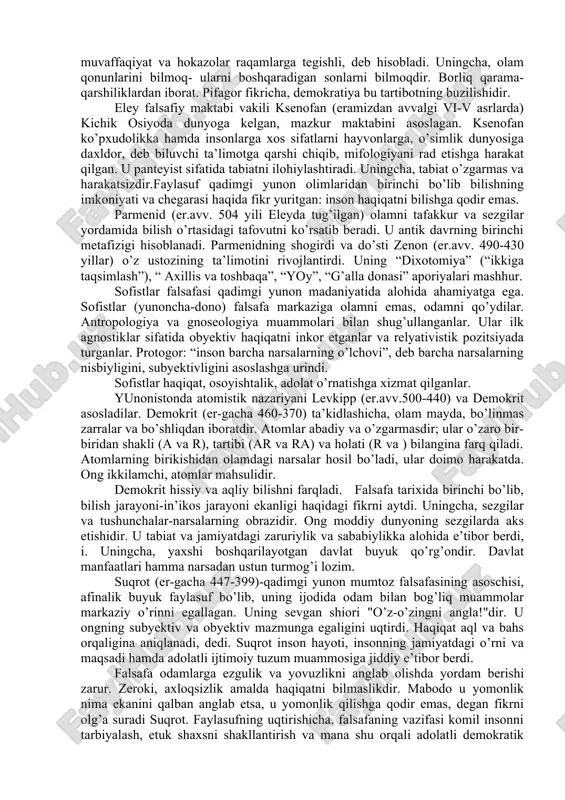 n edi. milet naturfalsafa maktabining asoschilari fales, anaksimandr, anaksimen mavjud olamning moddiy asosini topishga intilganlar. fales (er.av. 624-547) borliqning asosi- suv, deb hisoblaydi. uningcha, hamma narsa suvdan paydo bo’lgan va oxir-oqibatda yana suvga aylanadi. anaksimandr (er.av.610-546)ning fikricha, borliq asosida sifat jihatdan nomuayyan, cheksiz "apeyron" yotadi. anaksimen (eragacha 585-525) hamma narsaning asosini havo, deb biladi. havoning turli darajada to’planishi va yoyilishidan narsalar paydo bo’ladi, deydi u. bu faylasuflar olam moddiy va mangu, tabiat jonli, deb uqtiradilar. mas., fales magnitning joni bor, shuning uchun temirni o’ziga tortadi, deydi. geraklit kichik osiyoning ioniya o’lkasi efes shahrida dunyoga kelgan (er- gacha 520-460). u milet maktabi namoyondalaridan farqliroq, borliqdagi barcha buyum va hodisalarning sababi olov, deb ta’kidlaydi. yagona olamdagi buyum, hodisalarning turli–tumanligi va o’zaro bog’liqligi, cheksizligi, ziddiyatliligiga hamda ular sifatining nisbiyligiga, geraklit ta’limoticha, boshlang’ich o’tning mangu harakati va o’zgarishi sababchidir. geraklitcha, kishi ongi o’tning o’tkinchi holatidir. uning falsafasidagi eng qimmatli narsa stixiyali sodda dialektikadir. geraklit …