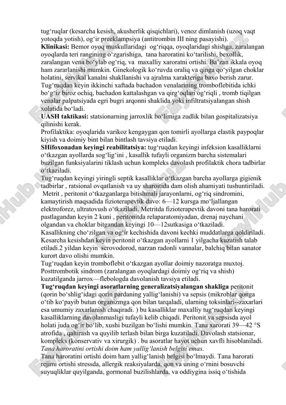 riladi. antibiotiklarga sezuvchanlik o‘tkaziladi. infuzion terapiya – reopoliglyuqin, laktasol, kolloid eritmalar quyilishi zarur. qon onkotik bosimini oshiruvchilar buyuriladi. plazma, oqsil preparatlari, aminokislota elementlari. suyuqlik miqdori 4-5 litr –gidratatsion terapiya diurez nazorati ostida o‘tkaziladi. ichak motorikasini tiklash, tozalovchi, gipertonik klizmalar buyuriladi. pgozerin vena ichiga tomchilab, oksibaroterapiya, birinchi 3 sutkada ichak motorikasining aktivatsiyasi o‘tazilishi kerak. kamqonlikka qarshi davo – immunitetni stimullash, timalin, vitaminlar, qonni lazerli nurlantirish, to‘laqonli enteral og‘iqlantirish, yuqori kaloriyali, vitaminga boy oziqlantirish, gipodinamiya bilan nafas gimnastikasi yordamida ko‘rashish, massaj. sutbezi abssessi: sut bezining chegaralangan yiringli yallig‘lanishi. klinik manzarasi, diagnostikasi: kuchayib boruvchi qaltirash, doimiy tana haroratiniyuqori va gektikligi, zaralangan sut bezining kattalashishi va kuchli og‘riqliligi, sezilarli eritema, teri osti vena to‘rining kengaygan. uash taktikasi: statsionarning jarroxlik bo‘limiga gospitalizatsiya qilish kerak. chuqur venalar trombozi: bachadon, chanoq a’zolari va son venalari tromboflebiti. tug‘ruqdan keyin ikkinchi-uchinchi xaftalarla kuzatilib, o‘pka venasi tromboemboliyasi xavfi yuqori bo‘ladi. xavf faktorlari: 40 yoshdan katta yosh, anamnezida 5 dan ortiq …