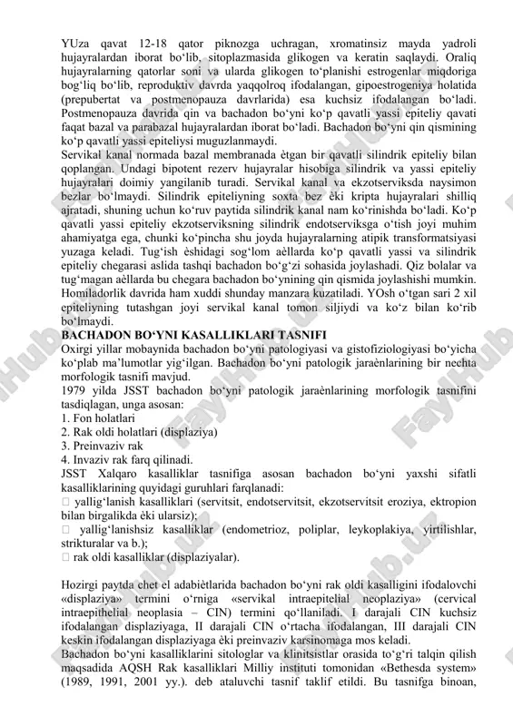 uvchi ko‘p qavatli yassi epiteliy xisoblanadi.servikal kanal bir qavatli silindrik epiteliy xisoblanadi.tashqi bo‘giz soxasi yassi epiteliyni silindrikka o‘tish-transformatsiya zonasi xisoblanadi, aynan shu yoshda hujayralarni atipik transformatsiyasi sodir bo‘ladi bachadon bo‘yni tuzilishining o‘ziga xos jihatlari bachadon bo‘ynining morfofunksional xususiyatlari bachadon bo‘yni kasalliklari yuzaga kelishida muhim o‘rin egallaydi. bachadon va bachadon bo‘yni homila taraqqiѐtining 12-16 haftalarida myuller kanallarinig qo‘shilishidan hosil bo‘ladi. qin gumbazlari birikkan joyda bachadon bo‘yni 2 qismga: qin usti va qin qismlariga bo‘linadi. reproduktiv ѐshda bachadon bo‘yni silindrik shaklda, qiz bolalar va infantil aѐllarda konussimon shaklda bo‘ladi. qin tirqishining uzunligi 2-3 sm, devorining qalinligi 1-1,2 sm ga teng. bachadon bo‘yni kanali urchuqsimon shaklda bo‘lib, uzunligi 4 sm ga teng. tashqi bo‘g‘iz aylana ѐki ko‘ndalang tirqish ko‘rinishida bo‘ladi. mushak to‘qimasi asosan bachadon bo‘ynining yuqori 1/3 qismida bo‘lib, kollagen tolalar aralashgan sirkulyar yo‘nalishdagi mushak tolalaridan iborat va uning funksional faoliyati simpatik va parasimpatik nerv sistemasi orqali boshqariladi. mushak to‘qimasi ovulyasiya bo‘lmagan paytda …