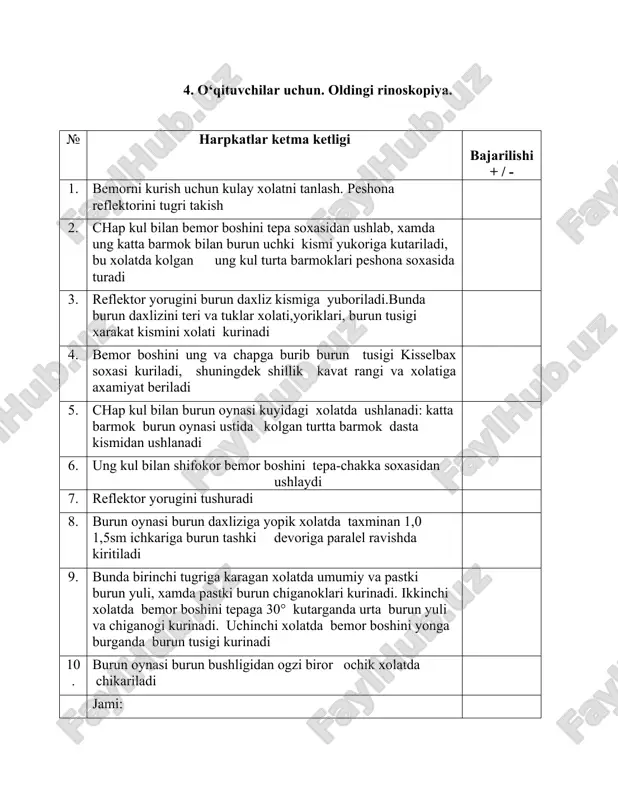 gzaksimon ravishda ketma-ket to‘ldiriladi. 4. burun teshigini paxtali tampon bilan bekitiladi 5. faringoskopiya o‘tkaziladi. 6. prashevidsimon bog‘lam qo‘yiladi jami: 8. o‘qituvchilar uchun. eshitish zaifligini aniqlash (testlar-shivirlash va nutqli). № harpkatlar ketma ketligi bajarilishi + / - 1. otoskopiya o‘tkazish 2. bemor shifokordan 6 m masofada tekshirilayotgan quloq tomoni bilan qarab turadi 3. har bir quloqda eshitish o‘tkirligini alohida tekshiriladi. buning uchun bemorning ikkinchi qulog‘i tashqi eshituv yo‘li barmoq bilan to‘liq bekitiladi 4. shivirlab gapirishni, to‘g‘ri talaffuz qilishni tekshirish: shifokor nafas chiqarib qoldiq havo xisobiga jarangli va jarangiz so‘z va sonlarni shivirlab gapiradi. 5. eshitish o‘tkirligi masofalarda (metrda) aniqlanib, kamida uch marotaba 3 marta to‘g‘ri qaytarishi kerakligi tekshiriladi. 6. .shivirlab gapirishning qabul qilish normasini to‘g‘riligini tekshirish 7. so‘zlashuv nutqni tekshirish uchun jarangli va jarangsiz so‘z va sonlar gapiriladi va bemordan eshitgan suz va sonlarni takrorlashni talab kilinadi. 8. nutqli tekshiruvni qabul qilish normasini to‘g‘riligini tekshirish jami: 9. o‘qituvchilar uchun. oldingi rinoskopiya. …