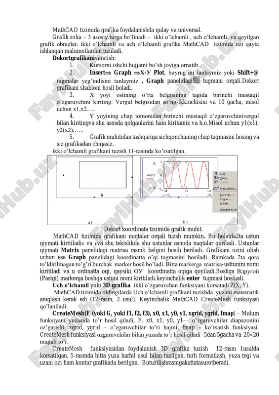 ib.. 2. insert graph x-u plot, buyrug’ini tanlaymiz yoki shift+@ tugmalar yeg’indisini tanlaymiz , graph panelidagi tugmani orqali.dekort grafikani shabloni hosil boladi. 3. x yoyi ostining o’rta belgisining tagida birinchi mustaqil o’zgaruvchini kiriting. vergul belgisidan so’ng-ikkinchisini va 10 gacha, misol uchun x1,x2…. 4. y yoyining chap tomonidan birinchi mustaqil o’zgaruvchinivergul bilan kiritingva shu asosda qolganlarini ham kiritamiz va h.o.misol uchun y1(x1), y2(x2),….. 5. grafik muhitidan tashqariga sichqonchaning chap tugmasini bosing va siz grafikadan chiqasiz. ikki o’lchamli grafikani tuzish 11-rasmda ko’rsatilgan. dekart koordinata tizimida grafik muhit. mathcad tizimida grafikani nuqtalar orqali tuzsh mumkin. bu holatda2ta ustun qiymati kiritiladix va uva shu tekislikda shu ustunlar asnoda nuqtalar quriladi. ustunlar qiymati matrix panelidagi matrisa rasmli belgini bosib beriladi. grafikani ozini olish uchun esa graph panelidagi koordinatta o’qi tugmasini bosiladi. ramkada 2ta qora to’ldirilmagan to’g’ri burchak marker hosil bo’ladi. bitta markerga matrisa-usttunini nomi kiritiladi va u ordinatta oqi, qaysiki ou koordinatta oqiga qoyiladi.boshqa vdrugoy …