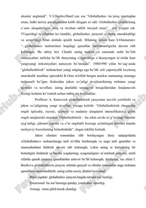 imlar uyg’unligi, jahonni yagona va o’ta raqobatli bozorga aylantirgan internet hamda moliyaviy bozorlarning birlashishidir”, degan taklifni kiritadi. jahon olimlari tomonidan olib borilayotgan ilmiy tadqiqotlarda «globallashuv» tushunchasiga turli ta’riflar berilmoqda va unga turli qarashlar va munosabatlarni bildirish davom etib kelmoqda. lekin uning er kurrasining bir butunligini ifodalash va barcha soqalarning «yagonaligini» ta’minlash jarayoni, omili sifatida qarash umumiy qarashlardan ustuvor bo‘lib kelmoqda. jumladan, rus olimi i. burikova globallashuvni jarayon sifatida qaraydi va olimlar tomonidan unga nisbatan qarashlarni umumlashtirib, uning uchta asosiy jihatini ko‘rsatadi: bilim jiqatlari globallashuv jarayoni haqida nimalar ma’lumligi. emotsional bu ma’lumotga qanday yondoshuv zarurligi. axloqiy nima qilish kerak ekanligi. uning ta’kidlashicha, sanktpeterburg universitetining siyosiy psixologiya fakulteti psixologlari globallashuvni jaxrnda siyosiy qokimiyatning yangi shakli sifatida tushunadilar. bu siyosiy hokimiyat yangi shakllarining instrumentlari quyidagilardir: informatsion globallashuv informatsiya soh_asidagi o‘zgarishlar; iqtisodiy globallashuv iqtisodiy soqadagi o‘zgarishlar; mintaqaviy globallashuv hududlar va chegaralar sohasidagi o‘zgarishlar; demografik globallashuv globallashuvning asosiy instrumenti bo‘lib, insondagi barcha asosiy o‘zgarshdlarni o‘ziga …