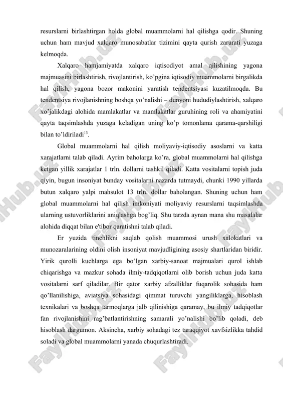 chiqarishga va mazkur sohada ilmiy-tadqiqotlarni olib borish uchun juda katta vositalarni sarf qiladilar. bir qator xarbiy afzalliklar fuqarolik sohasida ham qo’llanilishiga, aviatsiya sohasidagi qimmat turuvchi yangiliklarga, hisoblash texnikalari va boshqa tarmoqlarga jalb qilinishiga qaramay, bu ilmiy tadqiqotlar fan rivojlanishini rag’batlantirishning samarali yo’nalishi bo’lib qoladi, deb hisoblash dargumon. aksincha, xarbiy sohadagi tez taraqqiyot xavfsizlikka tahdid soladi va global muammolarni yanada chuqurlashtiradi. qurol savdosi bir necha marta qisqarganligiga qaramasdan, xuddi avvalgidek, iqtisodiy munosabatlarning muhim yo’nalishiligicha qolmoqda. xalqaro qurol savdosida aqshning ulushi yarmisini tashkil qiladi. kimyoviy qurol ishlab chiqarish ta'qiqlangan, uni ishlab chiqarish buyuk britaniyada 1950 yillarning o’rtalarida, frantsiyada 1970 yillarda, bizning mamlakatimizda 1987 yilda, aqshda 1990 yillarda to’xtatilgan. 1992 yil yanvarda ximik qurollarni ishlab chiqish, ishlab chiqarish, sotib olish va qo’llashni ta'qiqlash haqida xalqaro konventsiya qabul qilindi. ekologiya ham global muammolarning biri hisoblanadi. inson va tabiat o’rtasida xalokatli xolatda qolgan ekologik inqiroz ishlab chiqarish kuchlari va ishlab chiqarish munosabatlari hamda bioqobiqning resurs-biologik …