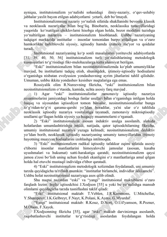 nstitutsionalizm va keynschilik. biroq, mamlakatimizda mazkur yo‘nalishlar – ayniqsa, institutsionalizm yo‘nalishi sohasidagi ilmiy-nazariy, o‘quv-uslubiy jabhalar yaxlit bayon etilgan adabiyotlarni yetarli, deb bo‘lmaydi. institutsionalizmning nazariy yo‘nalish sifatida shakllanishi bevosita klassik va neoklassik nazariyalar bilan bog‘liq. binobarin, neoklassika tamoyillaridagi yuqorida ko‘rsatilgan cheklovlarni hisobga olgan holda, bozor modelini tuzishga yo‘naltirilgan nazariya – institutsionalizm hisoblanadi. ushbu nazariyaning tadqiqot markazida institutlar – insonlar tomonidan barpo etiladigan va o‘zaro hamkorlikni tarkiblovchi siyosiy, iqtisodiy hamda ijtimoiy me'yor va qoidalar turadi. institutsional nazariyaning ko‘p sonli masalalarini yorituvchi adabiyotlarda [31, 39, 40, 50, 56] institutsionalizm turli yo‘nalishlarining metodologik xususiyatlari to‘g‘risidagi fikr-mulohazalarga katta ahamiyat berilgan. “eski” institutsionalizm bilan neoinstitutsionalizmda ko‘plab umumiyliklar mavjud, bu institutlarni tadqiq etish, shuningdek, ijtimoiy-iqtisodiy hodisalarni o‘rganishga nisbatan evolyusion yondashuvning ayrim jihatlarini tahlil qilishdir. umuman, ushbu ikkita yondashuv kesishuv nuqtalariga ega emas. rossiyalik olim r.nureevning fikricha, “eski” institutsionalizm bilan neoinstitutsionalizm o‘rtasida, kamida, uchta asosiy farq mavjud . 1) agar “eski” institutsionalistlar zamonaviy iqtisodiy nazariya muammolarini jamiyatdagi boshqa …
