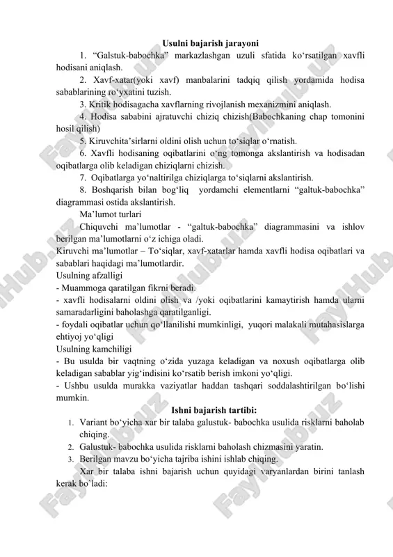 vf) manbalarini tadqiq qilish yordamida hodisa sabablarining ro‘yxatini tuzish. 3. kritik hodisagacha xavflarning rivojlanish mexanizmini aniqlash. 4. hodisa sababini ajratuvchi chiziq chizish(babochkaning chap tomonini hosil qilish) 5. kiruvchita’sirlarni oldini olish uchun to‘siqlar o‘rnatish. 6. xavfli hodisaning oqibatlarini o‘ng tomonga akslantirish va hodisadan oqibatlarga olib keladigan chiziqlarni chizish. 7. oqibatlarga yo‘naltirilga chiziqlarga to‘siqlarni akslantirish. 8. boshqarish bilan bog‘liq yordamchi elementlarni “galtuk-babochka” diagrammasi ostida akslantirish. ma’lumot turlari chiquvchi ma’lumotlar - “galtuk-babochka” diagrammasini va ishlov berilgan ma’lumotlarni o‘z ichiga oladi. kiruvchi ma’lumotlar – to‘siqlar, xavf-xatarlar hamda xavfli hodisa oqibatlari va sabablari haqidagi ma’lumotlardir. usulning afzalligi - muammoga qaratilgan fikrni beradi. - xavfli hodisalarni oldini olish va /yoki oqibatlarini kamaytirish hamda ularni samaradarligini baholashga qaratilganligi. - foydali oqibatlar uchun qo‘llanilishi mumkinligi, yuqori malakali mutahasislarga ehtiyoj yo‘qligi usulning kamchiligi - bu usulda bir vaqtning o‘zida yuzaga keladigan va noxush oqibatlarga olib keladigan sabablar yig‘indisini ko‘rsatib berish imkoni yo‘qligi. - ushbu usulda murakka vaziyatlar haddan tashqari …