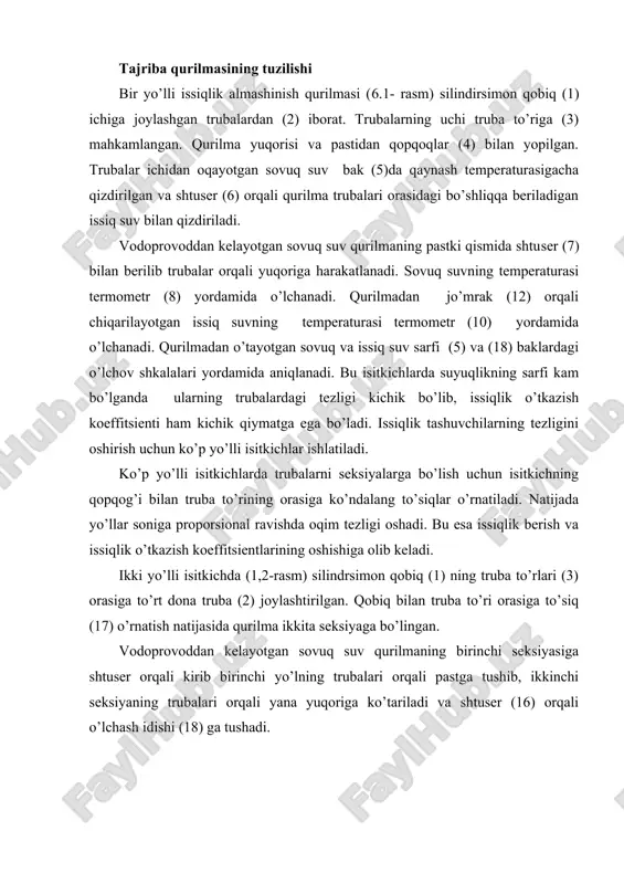 ish natijasida qurilma ikkita seksiyaga bo’lingan. vodoprovoddan kelayotgan sovuq suv qurilmaning birinchi seksiyasiga shtuser orqali kirib birinchi yo’lning trubalari orqali pastga tushib, ikkinchi seksiyaning trubalari orqali yana yuqoriga ko’tariladi va shtuser (16) orqali o’lchash idishi (18) ga tushadi. 6.1 - rasm. bir yo’lli issiqlik almashinish qurilmasi. 6.2 - rasm. ikki yo’lli issiqlik almashinish qurilmasi. 1 - isitgich qobig’i; 2 - ichki trubalar; 3 - truba to’ri; 4 - qopqoq; 5, 18- o’lchov shkalali baklar; 6, 7, 16 - shtuserlar; 8, 9, 10 - termometrlar; 11, 12, 13, 14 - jo’mraklar; 16 - elektr isitgich, 17 - to’siq. qaynagan suv bakdan trubalar orasidagi bo’shliqga shtuser (6) orqali berilib jo’mrak (12) orqali qurilmadan chiqariladi. issiq va sovuq suvning temperaturalari termometrlar (8,9 va 10) yordamida o’lchanadi. sinov o’tkazish uslubi. bir yo’lli va ikki yo’lli isitkichlarda suvning turli sarflarida uchtadan sinov o’tkaziladi. sinovni boshlashdan oldin qurilma ishga tayyorlanadi: bakdagi suv isitkich yordamida qaynash temperaturasigacha …