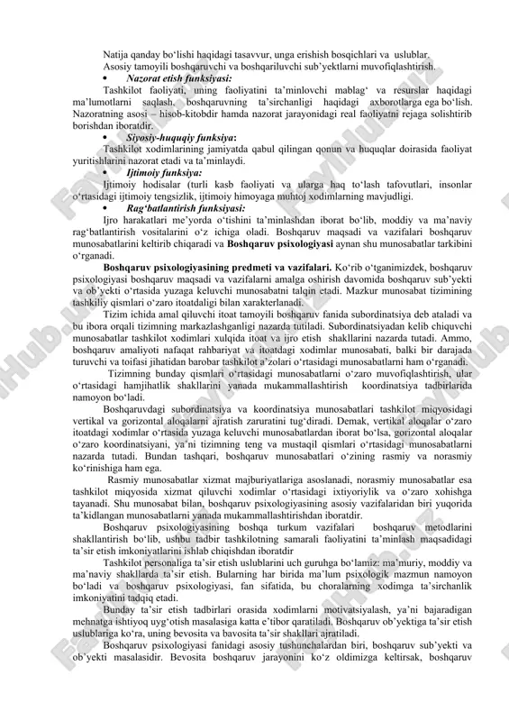 ondoshuvga asoslanishi o‘rinlidir. zamonaviy psixologiya ham iloji boricha insonni aynan shu nuqtai-nazarda tushunishga va shaxs kamolotini uning ichki zahiralarini uyg‘otish orqali erishishga intiladi. 2. psixologiyaning boshqaruvda tutgan o‘rni boshqaruv haqida umumiy tushuncha. fanda boshqaruv tushunchasi tizimning o‘z hayot faoliyatini ta’minlash jarayoni sifatida tushuniladi. bunday tizimlar qatoriga biologik, texnik, ijtimoiy tuzilmalar kiradi. boshqaruv tuzilma sifatida: boshqaruvchi va boshqariluvchi bo‘laklarga ajratiladi. boshqaruv o‘z tasarrufidagi boshqariluvchi bo‘lakka muntazam, rejali va maqsadga yo‘nalgan tarzdagi ta’sir kuchiga ega. bunday o‘zaro faoliyat tizimning ishchanlik qobiliyatini ta’minlaydi. boshqaruvdagi tadqiqotlar, kibernetika fani yuzaga kelishi tufayli jadal sur’atlar bilan rivojlanib, murakkab tuzilmani boshqarishning ilmiy asoslangan tavsiyalari amaliyotga tatbiq etila boshlandi. boshqaruv bilimlari ko‘p jihatdan davr ehtiyojini aks ettiruvchi asosiy manba bo‘lib hisoblanadi. boshqaruv jarayoni, bir tomondan, tuzilmaning yaxlitligini ta’minlasa, ikkinchi tomondan, uni yanada takomillashtirish va rivojlantirish imkonini beradi. shu o‘rinda boshqaruvning ikki asosiy funksiyasi farqlanadi: maqsadga yo‘naltiruvchi va tashkiliy funksiyalar. maqsadga yo‘naltiruvchi funksiya tuzilmani yanada mukammallashtirish maqsadiga yo‘naltiradi. tashkiliy …