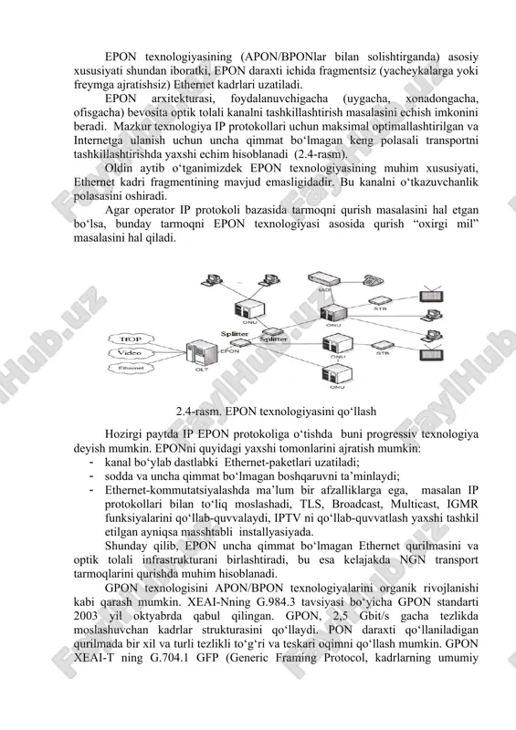 .4-rasm). oldin aytib o‘tganimizdek epon texnologiyasining muhim xususiyati, ethernet kadri fragmentining mavjud emasligidadir. bu kanalni o‘tkazuvchanlik polasasini oshiradi. agar operator ip protokoli bazasida tarmoqni qurish masalasini hal etgan bo‘lsa, bunday tarmoqni epon texnologiyasi asosida qurish “oxirgi mil” masalasini hal qiladi. 2.4-rasm. epon texnologiyasini qo‘llash hozirgi paytda ip epon protokoliga o‘tishda buni progressiv texnologiya deyish mumkin. eponni quyidagi yaxshi tomonlarini ajratish mumkin: · kanal bo‘ylab dastlabki ethernet-paketlari uzatiladi; · sodda va uncha qimmat bo‘lmagan boshqaruvni ta’minlaydi; · ethernet-kommutatsiyalashda ma’lum bir afzalliklarga ega, masalan ip protokollari bilan to‘liq moslashadi, tls, broadcast, multicast, igmr funksiyalarini qo‘llab-quvvalaydi, iptv ni qo‘llab-quvvatlash yaxshi tashkil etilgan ayniqsa masshtabli installyasiyada. shunday qilib, epon uncha qimmat bo‘lmagan ethernet qurilmasini va optik tolali infrastrukturani birlashtiradi, bu esa kelajakda ngn transport tarmoqlarini qurishda muhim hisoblanadi. gpon texnologisini apon/bpon texnologiyalarini organik rivojlanishi kabi qarash mumkin. xeai-nning g.984.3 tavsiyasi bo‘yicha gpon standarti 2003 yil oktyabrda qabul qilingan. gpon, 2,5 gbit/s gacha tezlikda moslashuvchan …