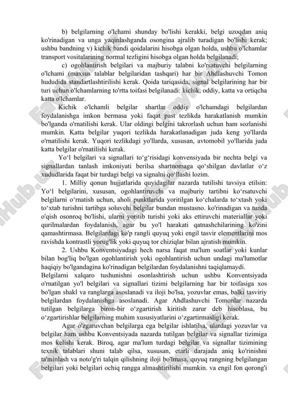 riantidan biri qo'llaniladi: a) qo'shimcha vertikal strelka bilan belgi, agar kerak bo'lsa, tegishli harakat chizig'i ustida joylashgan yoki b) yo'lning eng yaqin yelkasiga belgi qo'yiladi, agar yo'ldagi belgilar bu belgi faqat yo'l yelkasiga eng yaqin bo'lakka tegishli ekanligini va belgi faqat ushbu uchastka uchun amaldagi qoidani tasdiqlash uchun xizmat qilishini aniq ko'rsatsa va allaqachon qonun bilan belgilangan.yo'l belgilaridan foydalangan holda qo’llaniladi. 4. milliy qonun hujjatlarida quyidagilar nazarda tutilishi tavsiya etiladi: a) belgilar qatnov qismida transport vositalarining harakatiga xalaqit bermaydigan tarzda joylashtirilishi kerak, yo'l chetlariga o'rnatilgan belgilar esa, imkon qadar piyodalarning harakatiga xalaqit berishi kerak. belgi o'rnatilgan tomondan yo'l sathining chekkasi va belgining pastki cheti orasidagi masofa, iloji bo'lsa, xuddi shu yo'lda bir xil toifadagi belgilar uchun ko'proq yoki kamroq bo'lishi kerak; b) belgilarning o'lchami shunday bo'lishi kerakki, belgi uzoqdan aniq ko'rinadigan va unga yaqinlashganda osongina ajralib turadigan bo'lishi kerak; ushbu bandning v) kichik bandi qoidalarini hisobga olgan holda, ushbu o'lchamlar …
