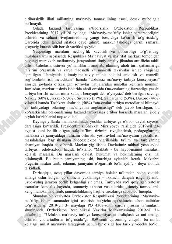 arish to‘g‘risida”gi qarorida ichki tahdid sifatida qayd qilinib, mazkur tahdidga qarshi samarali g‘oyaviy kurash olib borish vazifasi qo‘yildi. yuqoridagi masalani nechog‘lik xavotirli va dolzarbligi to‘g‘risidagi mulohazalarni asoslashda respublika maʼnaviyat va maʼrifat markazi tomonidan bugungi murakkab mafkuraviy jarayonlarni ilmiy-amaliy jihatdan atroflicha tahlil qilish, baholash, ustuvor yo‘nalishlarni aniqlab, ularning aholi turli qatlamlariga taʼsirini o‘rganish va zarur maqsadli va manzilli tavsiyalar ishlab chiqishga qaratilgan “jamiyatda ijtimoiy-maʼnaviy muhit holatini aniqlash va manzilli sog‘lomlashtirish metodikasi” hamda “uzluksiz maʼnaviy tarbiya konsepsiyasi” asosida joylarda o‘tkazilgan so‘rovlar natijalaridan misollar keltirish mumkin. jumladan, mazkur tashxis ishlarida aholi orasida ota-onalarning farzandiga yaxshi tarbiya berishi uchun nima xalaqit berayapti deb o‘ylaysiz? deb berilgan savolga navoiy (60%), jizzax (57,4%), sirdaryo (57%), samarqand (53%), buxoro (44%) viloyati hamda toshkent shahrida (50%) “ota-onalar tarbiya metodlarini bilmaydi va tarbiyadagi oilaning masʼuliyatini anglamasligi” deb javob berishgan, bu ko‘rsatkichlar ota-onalarning farzand tarbiyasiga eʼtibor borasida masalani jiddiy o‘ylab ko‘rishlarini taqazo qiladi. keyingi yillarda mamlakatimizda yoshlar tarbiyasiga eʼtibor davlat …