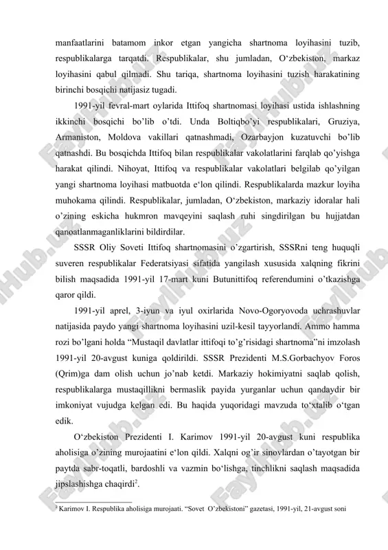 di. sssr oliy soveti respublikalarning istak va manfaatlarini batamom inkor etgan yangicha shartnoma loyihasini tuzib, respublikalarga tarqatdi. respublikalar, shu jumladan, o‘zbekiston, markaz loyihasini qabul qilmadi. shu tariqa, shartnoma loyihasini tuzish harakatining birinchi bosqichi natijasiz tugadi. 1991-yil fevral-mart oylarida ittifoq shartnomasi loyihasi ustida ishlashning ikkinchi bosqichi bo’lib o’tdi. unda boltiqbo’yi respublikalari, gruziya, armaniston, moldova vakillari qatnashmadi, ozarbayjon kuzatuvchi bo’lib qatnashdi. bu bosqichda ittifoq bilan respublikalar vakolatlarini farqlab qo’yishga harakat qilindi. nihoyat, ittifoq va respublikalar vakolatlari belgilab qo’yilgan yangi shartnoma loyihasi matbuotda e‘lon qilindi. respublikalarda mazkur loyiha muhokama qilindi. respublikalar, jumladan, o‘zbekiston, markaziy idoralar hali o’zining eskicha hukmron mavqeyini saqlash ruhi singdirilgan bu hujjatdan qanoatlanmaganliklarini bildirdilar. sssr oliy soveti ittifoq shartnomasini o’zgartirish, sssrni teng huquqli suveren respublikalar federatsiyasi sifatida yangilash xususida xalqning fikrini bilish maqsadida 1991-yil 17-mart kuni butunittifoq referendumini o’tkazishga qaror qildi. 1991-yil aprel, 3-iyun va iyul oxirlarida novo-ogoryovoda uchrashuvlar natijasida paydo yangi shartnoma loyihasini uzil-kesil tayyorlandi. ammo hamma rozi bo’lgani …